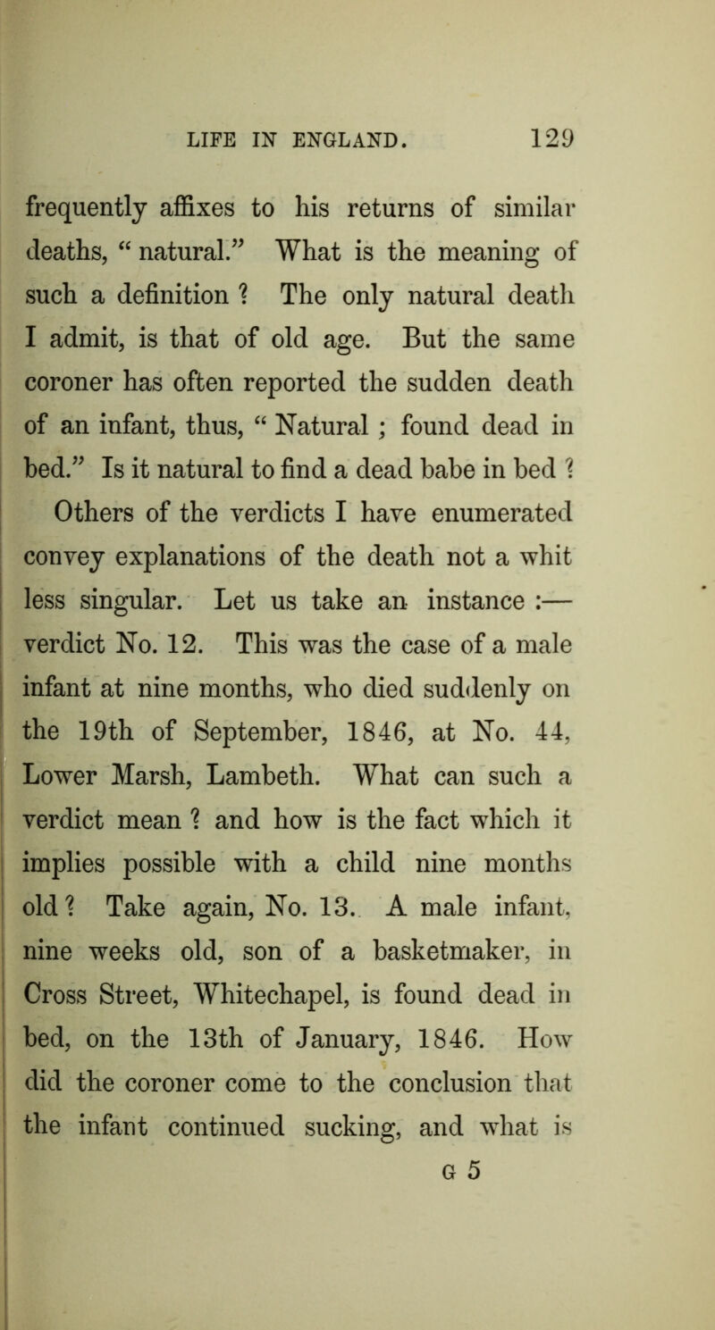 frequently affixes to his returns of similar deaths, “ natural.” What is the meaning of such a definition 1 The only natural death I admit, is that of old age. But the same coroner has often reported the sudden death of an infant, thus, “ Natural; found dead in bed.” Is it natural to find a dead babe in bed 1 Others of the verdicts I have enumerated convey explanations of the death not a whit i less singular. Let us take an instance :— verdict No. 12. This was the case of a male I infant at nine months, who died suddenly on the 19th of September, 1846, at No. 44, I* Lower Marsh, Lambeth. What can such a ' verdict mean I and how is the fact which it ! implies possible with a child nine months I oldt Take again. No. 13. A male infant, : nine weeks old, son of a basketmaker, in I Cross Street, Whitechapel, is found dead in ; bed, on the 13th of January, 1846. How i did the coroner come to the conclusion that ! . . . I the infant continued sucking, and what is G 5 i i