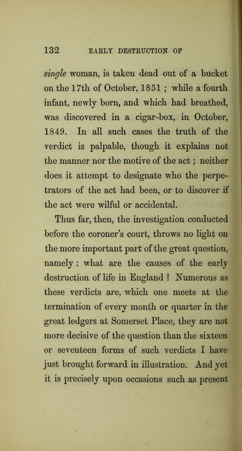 single woman, is taken dead out of a bucket on the 17th of October, 1851; while a fourth infant, newly born, and which had breathed, was discovered in a cigar-box, in October, 1849. In all such cases the truth of the verdict is palpable, though it explains not the manner nor the motive of the act; neither does it attempt to designate who the perpe- trators of the act had been, or to discover if the act were wilful or accidental. Thus far, then, the investigation conducted before the coroner’s court, throws no light on the more important part of the great question, namely; what are the causes of the early destruction of life in England ? Numerous as these verdicts are, which one meets at the termination of every month or quarter in the great ledgers at Somerset Place, they are not more decisive of the question than the sixteen or seventeen forms of such verdicts I have just brought forward in illustration. And yet it is precisely upon occasions such as present