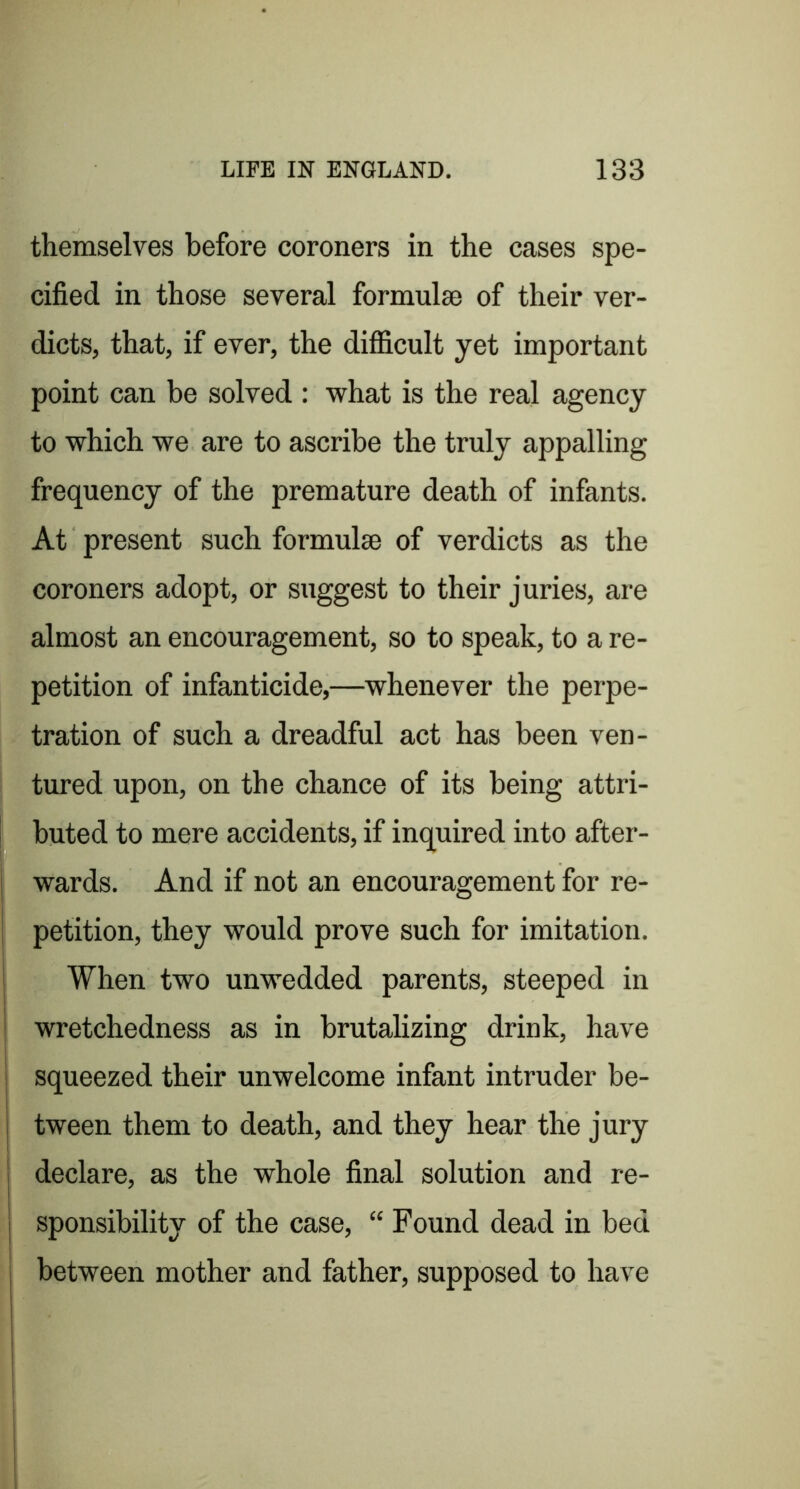 themselves before coroners in the cases spe- cified in those several formulae of their ver- dicts, that, if ever, the difficult yet important point can be solved : what is the real agency to which we are to ascribe the truly appalling frequency of the premature death of infants. At present such formulae of verdicts as the coroners adopt, or suggest to their juries, are almost an encouragement, so to speak, to a re- petition of infanticide,—whenever the perpe- tration of such a dreadful act has been ven- tured upon, on the chance of its being attri- buted to mere accidents, if inquired into after- wards. And if not an encouragement for re- petition, they would prove such for imitation. When two unwedded parents, steeped in wretchedness as in brutalizing drink, have squeezed their unwelcome infant intruder be- tween them to death, and they hear the jury declare, as the whole final solution and re- sponsibility of the case, “ Found dead in bed between mother and father, supposed to have