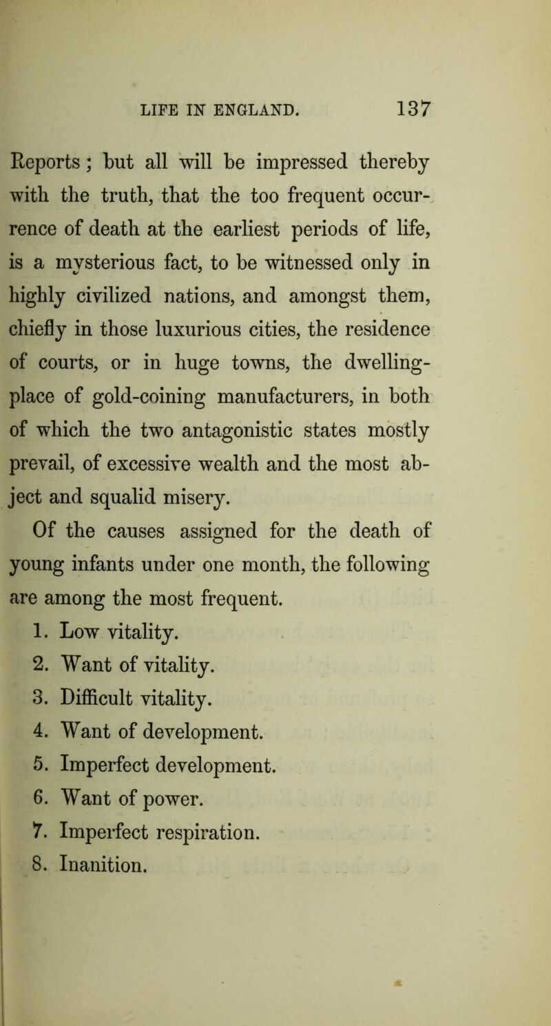 Reports; but all will be impressed thereby with the truth, that the too frequent occur- rence of death at the earliest periods of life, is a mysterious fact, to be witnessed only in highly civilized nations, and amongst them, chiefly in those luxurious cities, the residence of courts, or in huge towns, the dwelling- place of gold-coining manufacturers, in both of which the two antagonistic states mostly prevail, of excessive wealth and the most ab- ject and squalid misery. Of the causes assigned for the death of young infants under one month, the following are among the most frequent. 1. Low vitality. 2. Want of vitality. 3. Difficult vitality. 4. Want of development. 5. Imperfect development. 6. Want of power. 7. Imperfect respiration. 8. Inanition.