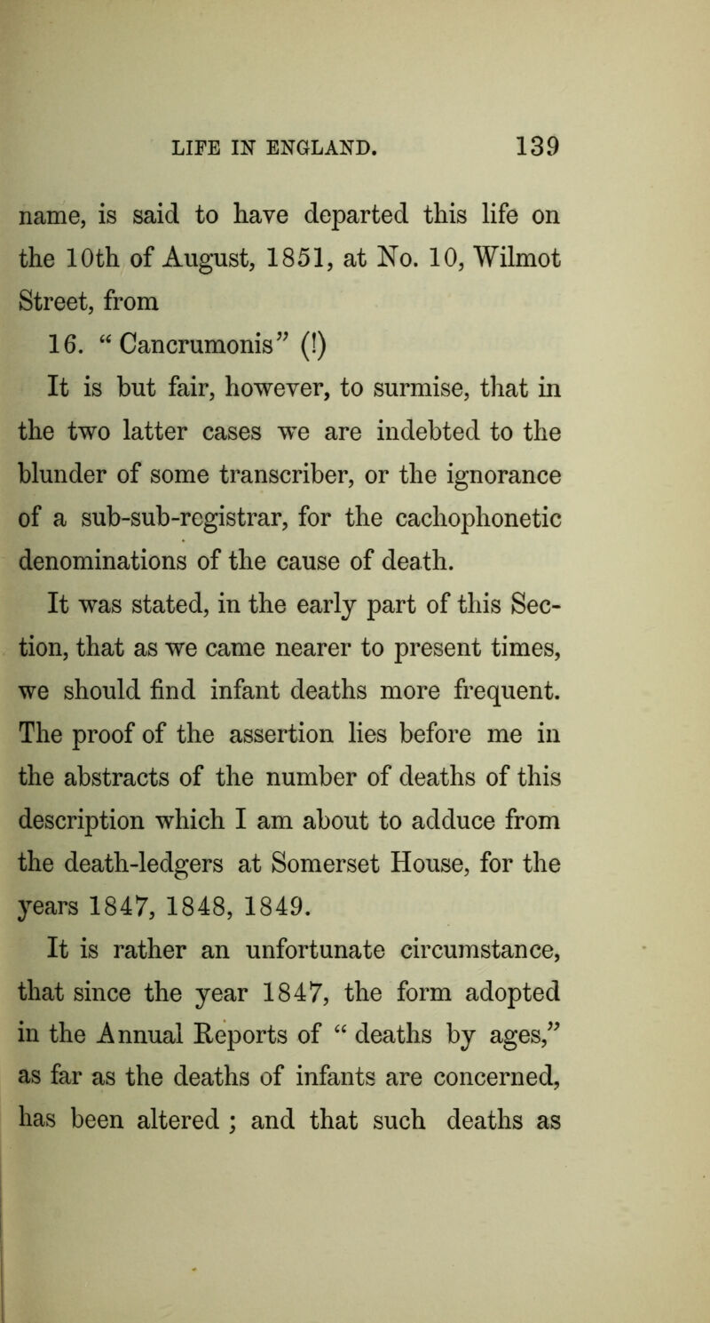 name, is said to have departed this life on the 10th of August, 1851, at No. 10, Wilmot Street, from 16. “ Cancrumonis” (!) It is but fair, however, to surmise, that in the two latter cases we are indebted to the blunder of some transcriber, or the ignorance of a sub-sub-registrar, for the cachophonetic denominations of the cause of death. It was stated, in the early part of this Sec- tion, that as we came nearer to present times, we should find infant deaths more frequent. The proof of the assertion lies before me in the abstracts of the number of deaths of this description which I am about to adduce from the death-ledgers at Somerset House, for the years 1847, 1848, 1849. It is rather an unfortunate circumstance, that since the year 1847, the form adopted in the Annual Reports of “ deaths by ages,” as far as the deaths of infants are concerned, has been altered ; and that such deaths as
