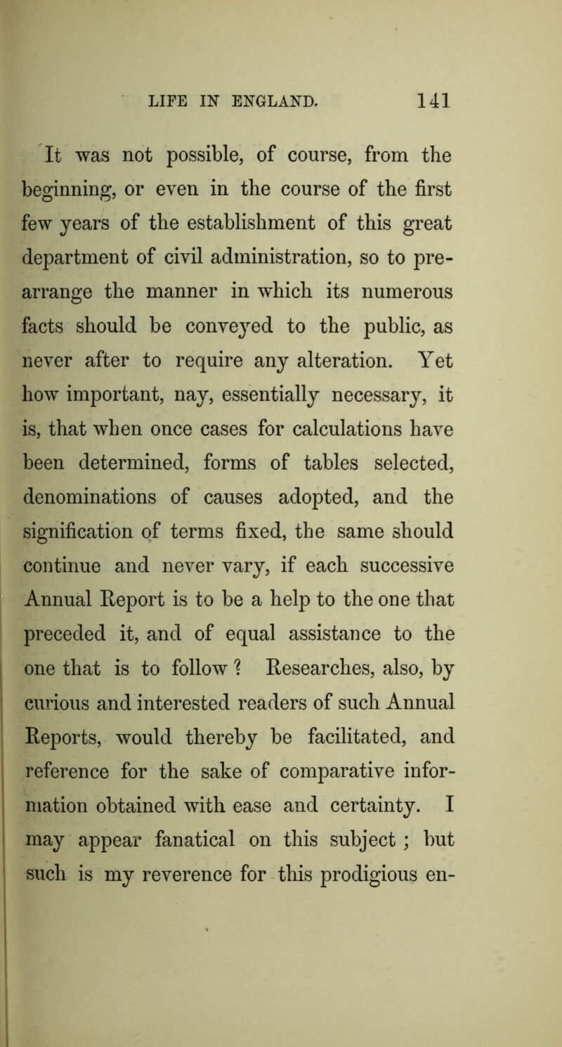 i I It was not possible, of course, from the beginning, or even in the course of the first few years of the establishment of this great department of civil administration, so to pre- arrange the manner in which its numerous facts should be conveyed to the public, as never after to require any alteration. Yet how important, nay, essentially necessary, it is, that when once cases for calculations have been determined, forms of tables selected, denominations of causes adopted, and the signification of terms fixed, the same should continue and never vary, if each successive Annual Report is to be a help to the one that preceded it, and of equal assistance to the one that is to follow % Researches, also, by curious and interested readers of such Annual Reports, would thereby be facilitated, and reference for the sake of comparative infor- mation obtained with ease and certainty. I may appear fanatical on this subject; but such is my reverence for this prodigious en-