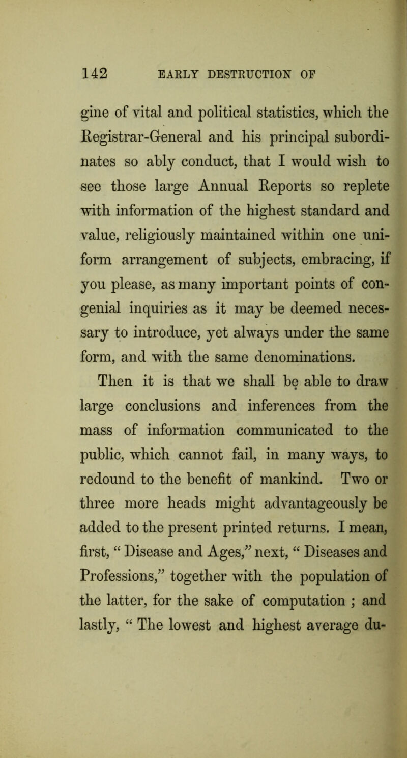 gine of vital and political statistics, which the Registrar-General and his principal subordi- nates so ably conduct, that I would wish to see those large Annual Reports so replete with information of the highest standard and value, religiously maintained within one uni- form arrangement of subjects, embracing, if you please, as many important points of con- genial inquiries as it may be deemed neces- sary to introduce, yet always under the same form, and with the same denominations. Then it is that we shall be able to draw large conclusions and inferences from the mass of information communicated to the public, which cannot fail, in many ways, to redound to the benefit of mankind. Two or three more heads might advantageously be added to the present printed returns. I mean, first, “ Disease and Ages,” next, “ Diseases and Professions,” together with the population of the latter, for the sake of computation ; and lastly, “ The lowest and highest average du-