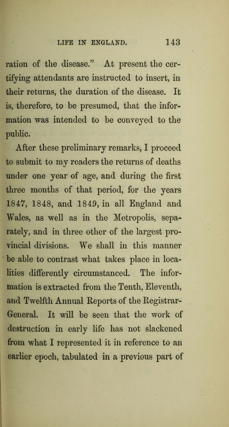 ration of the disease.” At present the cer- tifying attendants are instructed to insert, in their returns, the duration of the disease. It is, therefore, to be presumed, that the infor- mation was intended to be conveyed to the public. After these preliminary remarks, I proceed to submit to my readers the returns of deaths under one year of age, and during the first three months of that period, for the years 1847, 1848, and 1849, in all England and Wales, as well as in the Metropolis, sepa- rately, and in three other of the largest pro- vincial divisions. We shall in this manner be able to contrast what takes place in loca- lities differently circumstanced. The infor- mation is extracted from the Tenth, Eleventh, and Twelfth Annual Reports of the Registrar- General. It will be seen that the work of destruction in early life has not slackened from what I represented it in reference to an earlier epoch, tabulated in a previous part of