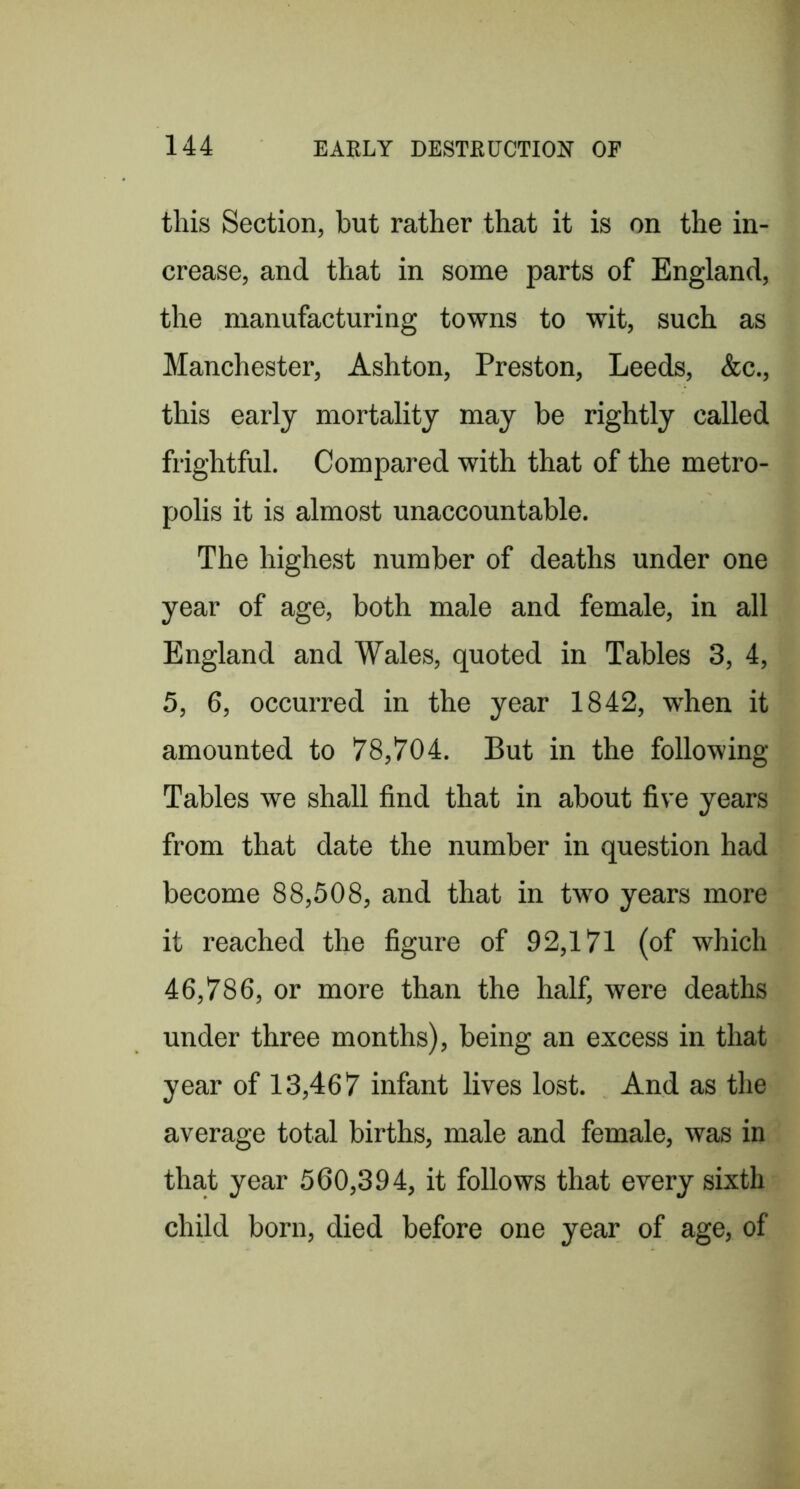 this Section, but rather that it is on the in- crease, and that in some parts of England, the manufacturing towns to wit, such as Manchester, Ashton, Preston, Leeds, &c., this early mortality may be rightly called frightful. Compared with that of the metro- polis it is almost unaccountable. The highest number of deaths under one year of age, both male and female, in all England and Wales, quoted in Tables 3, 4, 5, 6, occurred in the year 1842, when it amounted to 78,704. But in the following Tables we shall find that in about five years from that date the number in question had become 88,508, and that in two years more it reached the figure of 92,171 (of which 46,786, or more than the half, were deaths under three months), being an excess in that year of 13,467 infant lives lost. And as the average total births, male and female, was in that year 560,394, it follows that every sixth child born, died before one year of age, of