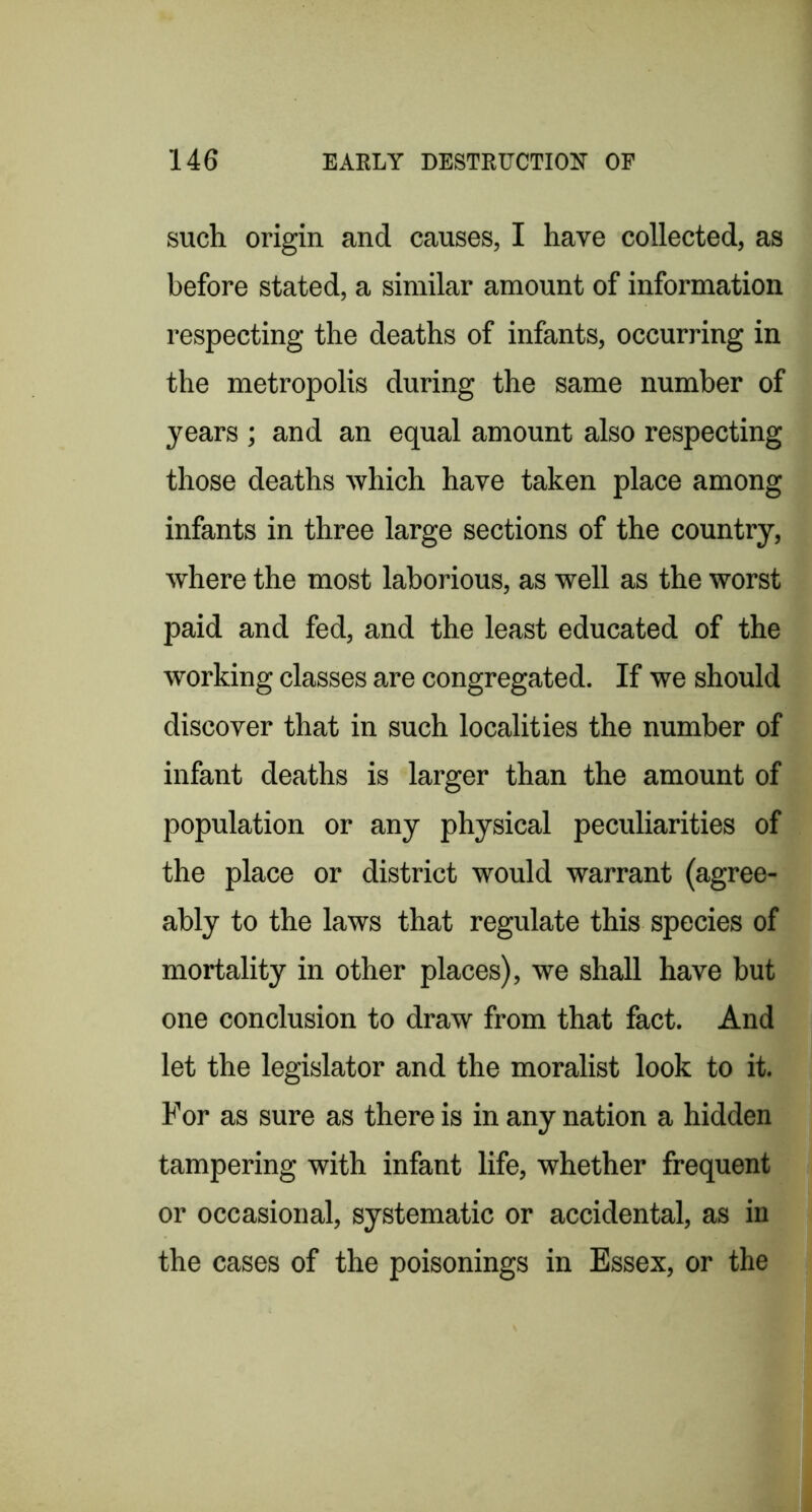 such origin and causes, I have collected, as before stated, a similar amount of information respecting the deaths of infants, occurring in the metropolis during the same number of years ; and an equal amount also respecting those deaths which have taken place among infants in three large sections of the country, where the most laborious, as well as the worst paid and fed, and the least educated of the working classes are congregated. If we should discover that in such localities the number of infant deaths is larger than the amount of population or any physical peculiarities of the place or district would warrant (agree- ably to the laws that regulate this species of mortality in other places), we shall have but one conclusion to draw from that fact. And let the legislator and the moralist look to it. For as sure as there is in any nation a hidden tampering with infant life, whether frequent or occasional, systematic or accidental, as in the cases of the poisonings in Essex, or the