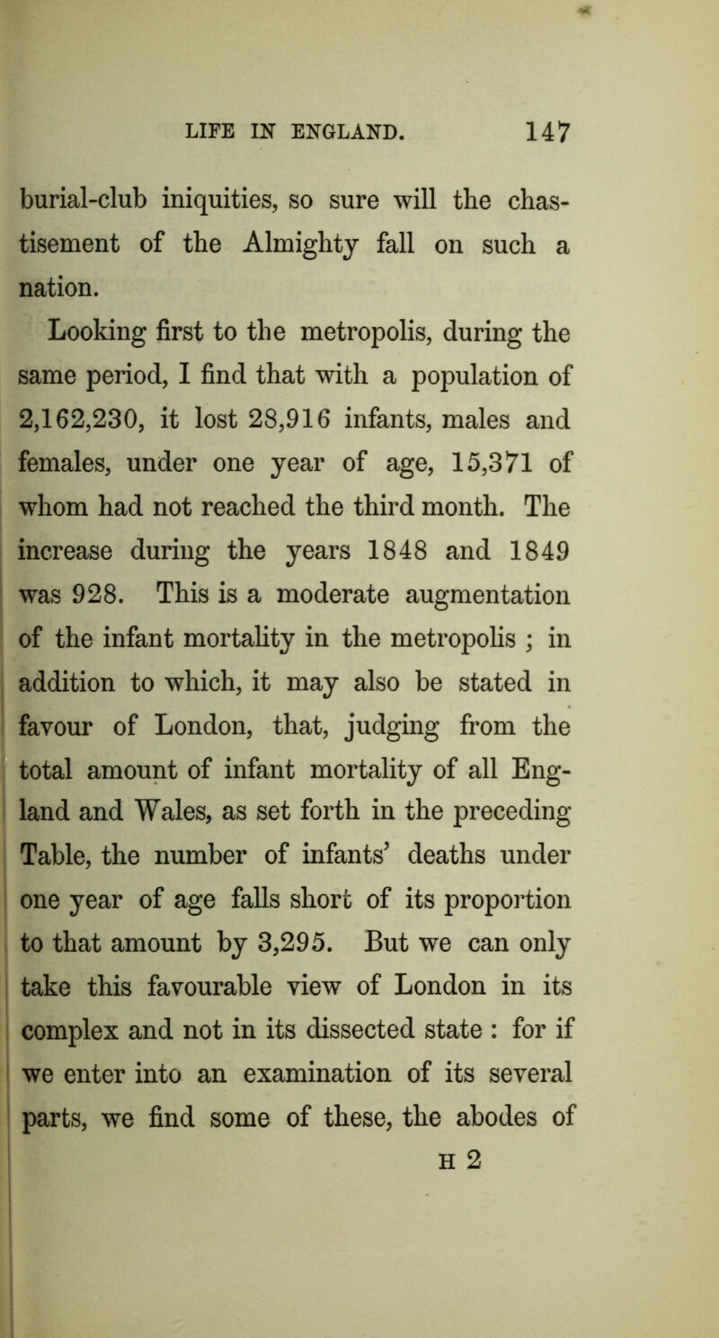 burial-club iniquities, so sure will the chas- tisement of the Almighty fall on such a nation. Looking first to the metropolis, during the same period, I find that with a population of 2,162,230, it lost 28,916 infants, males and females, under one year of age, 15,371 of whom had not reached the third month. The increase during the years 1848 and 1849 was 928. This is a moderate augmentation of the infant mortality in the metropolis ; in addition to which, it may also be stated in ! favour of London, that, judging fi'om the total amount of infant mortality of all Eng- I land and Wales, as set forth in the preceding Table, the number of infants’ deaths under i one year of age falls short of its proportion to that amount by 3,295. But we can only take this favourable view of London in its complex and not in its dissected state : for if ! we enter into an examination of its several ^ parts, we find some of these, the abodes of H 2