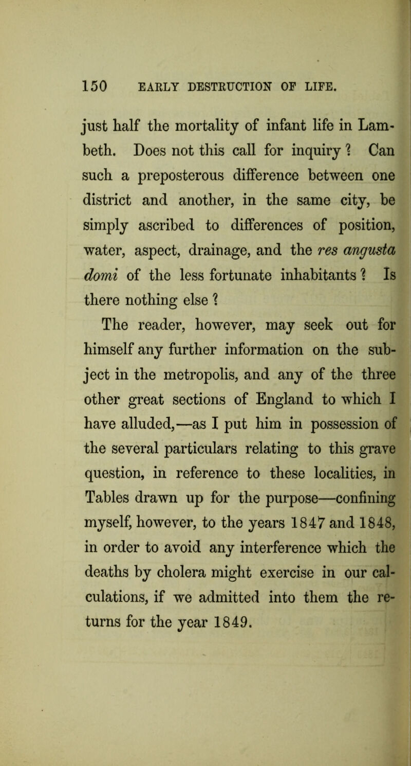just half the mortality of infant life in Lam- beth. Does not this call for inquiry 1 Can such a preposterous difference between one district and another, in the same city, be simply ascribed to differences of position, water, aspect, drainage, and the res angusta domi of the less fortunate inhabitants 1 Is there nothing else 1 The reader, however, may seek out for himself any further information on the sub- ject in the metropolis, and any of the three other great sections of England to which I have alluded,—as I put him in possession of the several particulars relating to this grave question, in reference to these localities, in Tables drawn up for the purpose—confining myself, however, to the years 1847 and 1848, in order to avoid any interference which the deaths by cholera might exercise in our cal- culations, if we admitted into them the re- turns for the year 1849.