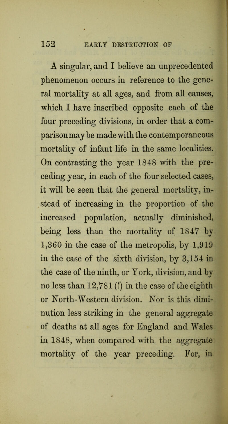 A singular, and I believe an unprecedented phenomenon occurs in reference to the gene- ral mortality at all ages, and from all causes, which I have inscribed opposite each of the four preceding divisions, in order that a com- parison may be made with the contemporaneous mortality of infant life in the same localities. On contrasting the year 1848 with the pre- ceding year, in each of the four selected cases, it will be seen that the general mortality, in- stead of increasing in the proportion of the increased population, actually diminished, being less than the mortality of 1847 by 1,360 in the case of the metropolis, by 1,919 in the case of the sixth division, by 3,154 in the case of the ninth, or York, division, and by no less than 12,781 (!) in the case of the eighth or North-Western division. Nor is this dimi- nution less striking in the general aggregate of deaths at all ages for England and Wales in 1848, when compared with the aggregate mortality of the year preceding. For, in