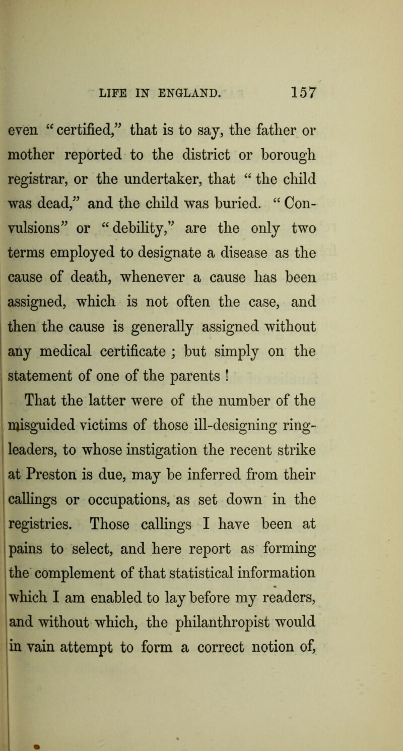 even “ certified,” that is to say, the father or mother reported to the district or borough registrar, or the undertaker, that “ the child was dead,” and the child was buried. “ Con- vulsions” or “debility,” are the only two terms employed to designate a disease as the cause of death, whenever a cause has been assigned, which is not often the case, and I then the cause is generally assigned without ! any medical certificate ; but simply on the statement of one of the parents ! That the latter were of the number of the misguided victims of those ill-designing ring- leaders, to whose instigation the recent strike at Preston is due, may be inferred from their callings or occupations, as set down in the [registries. Those callings I have been at I pains to select, and here report as forming i the complement of that statistical information [which I am enabled to lay before my readers, I and without which, the philanthropist would in vain attempt to form a correct notion of.