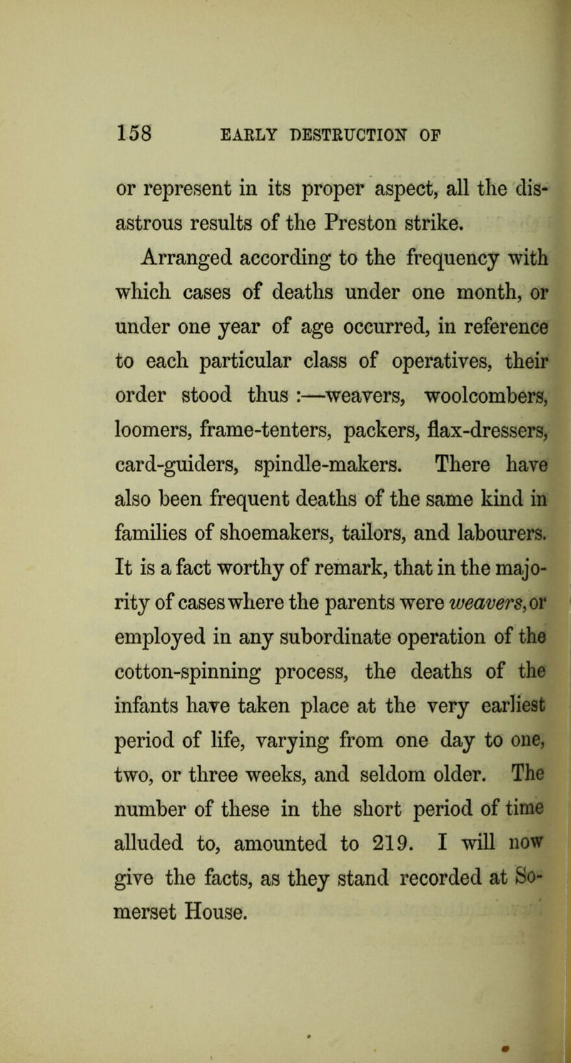 or represent in its proper aspect, all the dis- astrous results of the Preston strike. Arranged according to the frequency with which cases of deaths under one month, or under one year of age occurred, in reference to each particular class of operatives, their order stood thus :—^weavers, woolcombers, loomers, frame-tenters, packers, flax-dressers, card-guiders, spindle-makers. There have also been frequent deaths of the same kind in families of shoemakers, tailors, and labourers. It is a fact worthy of remark, that in the majo- rity of cases where the parents were weavers,ov employed in any subordinate operation of the cotton-spinning process, the deaths of the infants have taken place at the very earliest period of life, varying from one day to one, two, or three weeks, and seldom older. The number of these in the short period of time alluded to, amounted to 219. I will now give the facts, as they stand recorded at So- merset House.