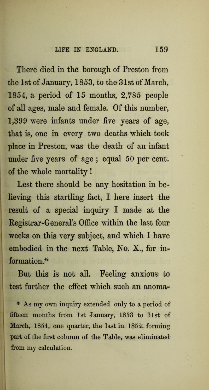 There died in the borough of Preston from the 1st of January, 1853, to the 31st of March, 1854, a period of 15 months, 2,785 people of all ages, male and female. Of this number, 1,399 were infants under five years of age, that is, one in every two deaths which took place in Preston, was the death of an infant under five years of age ; equal 50 per cent. I of the whole mortality! I Lest there should be any hesitation in be- I lieving this startling fact, I here insert the j result of a special inquiry I made at the ! Registrar-General’s Ofiice within the last four j weeks on this very subject, and which I have i embodied in the next Table, No. X., for in- I formation.* i But this is not all. Feeling anxious to i test further the effect which such an anoma- 1 j * As my own inquiry extended only to a period of 1 fifteen months from 1st January, 1853 to 31st of i March, 1854, one quarter, the last in 1852, forming part of the first column of the Table, was eliminated from my calculation. I I i