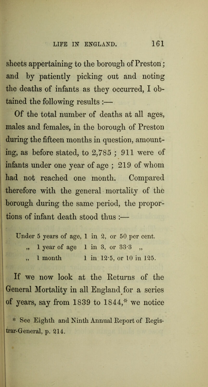 sheets appertaining to the borough of Preston; and by patiently picking out and noting the deaths of infants as they occurred, I ob- tained the following results :— Of the total number of deaths at all ages, males and females, in the borough of Preston during the fifteen months in question, amount- ing, as before stated, to 2,785 ; 911 were of infants under one year of age ; 219 of whom had not reached one month. Compared therefore with the general mortality of the borough during the same period, the propor- i tions of infant death stood thus :— i Under 5 years of age, 1 in 2, or 50 per cent. 1 „ 1 year of age 1 in 3, or 33'3 „ „ 1 month 1 in 12‘5, or 10 in 125. If we now look at the Returns of the i j General Mortality in all England for a series I of years, say from 1839 to 1844,'’''' we notice I * See Eighth and Ninth Annual Eeport of Eegis- trar-General, p. 214.