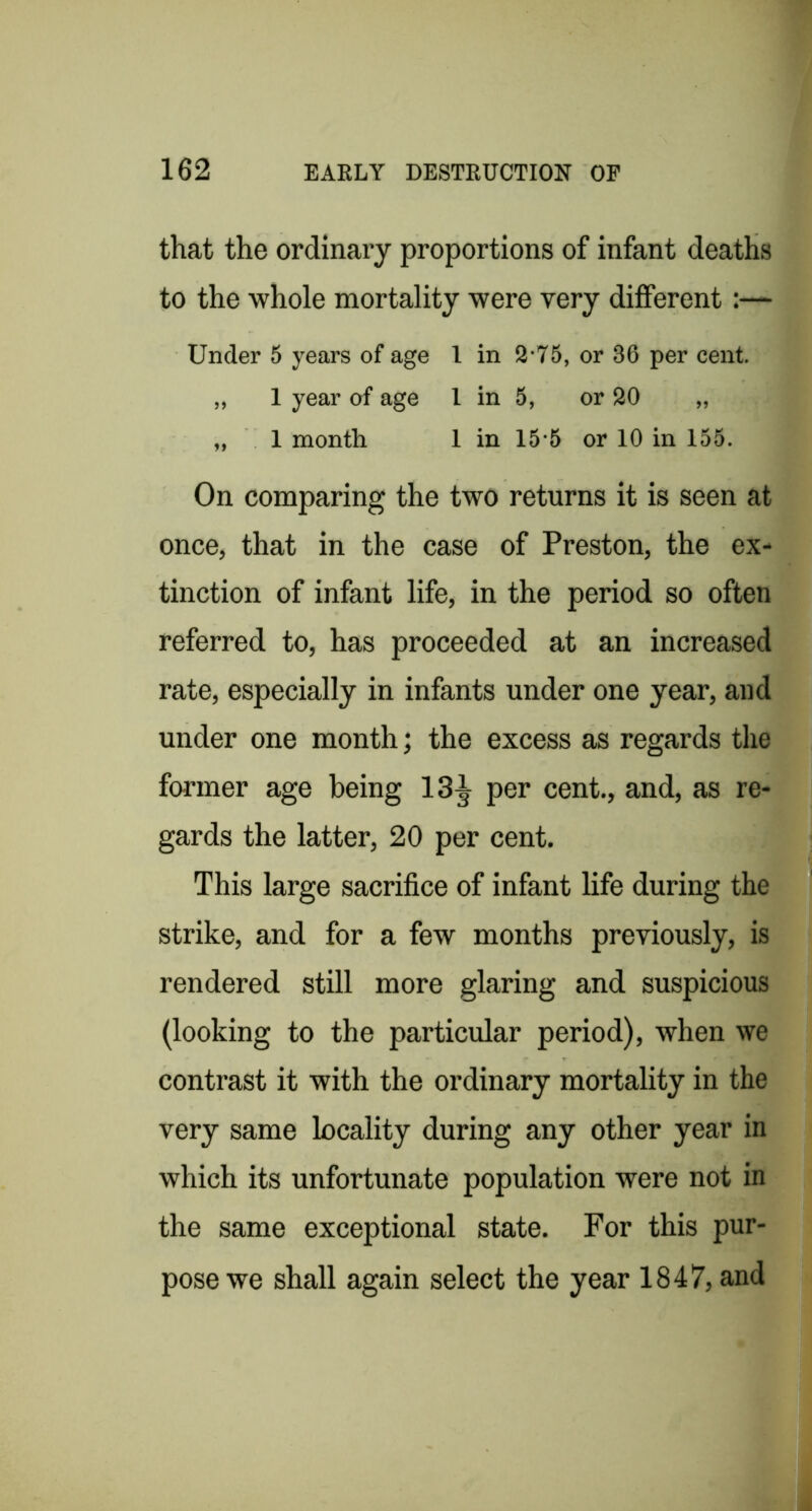 that the ordinary proportions of infant deaths to the whole mortality were very different:— Under 5 years of age I in 2-75, or 36 per cent. „ 1 year of age I in 5, or 20 „ „ 1 month 1 in 15 5 or 10 in 155. On comparing the two returns it is seen at once, that in the case of Preston, the ex- tinction of infant life, in the period so often referred to, has proceeded at an increased rate, especially in infants under one year, and under one month; the excess as regards the former age being 13^ per cent., and, as re- gards the latter, 20 per cent. This large sacrifice of infant life during the strike, and for a few months previously, is rendered still more glaring and suspicious (looking to the particular period), when we contrast it with the ordinary mortality in the very same locality during any other year in which its unfortunate population were not in the same exceptional state. For this pur- pose we shall again select the year 1847, and
