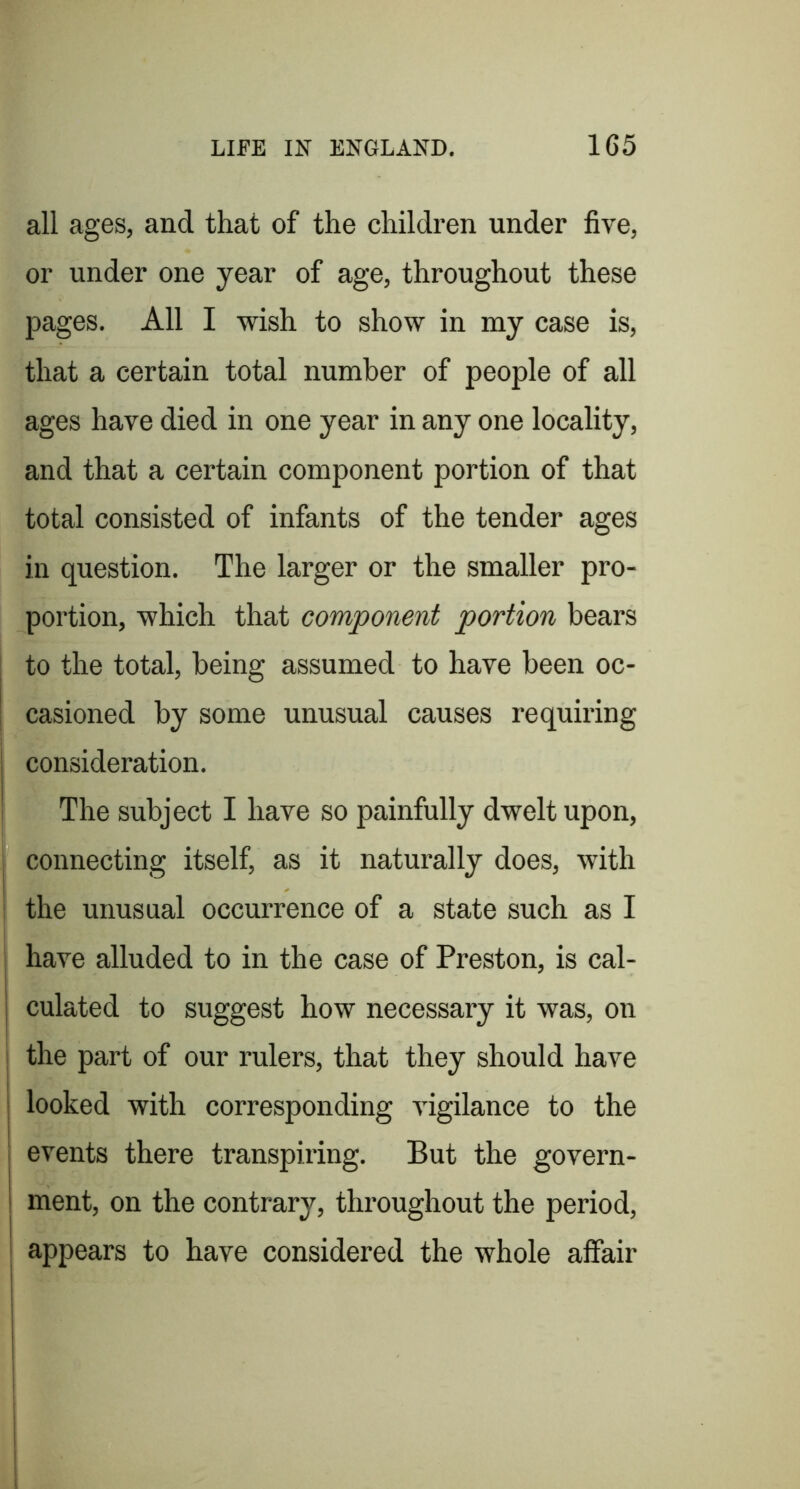 all ages, and that of the children under five, or under one year of age, throughout these pages. All I wish to show in my case is, that a certain total number of people of all ages have died in one year in any one locality, and that a certain component portion of that total consisted of infants of the tender ages in question. The larger or the smaller pro- portion, which that component portion bears to the total, being assumed to have been oc- casioned by some unusual causes requiring consideration. The subject I have so painfully dwelt upon, connecting itself, as it naturally does, with the unusual occurrence of a state such as I j have alluded to in the case of Preston, is cal- j culated to suggest how necessary it was, on I the part of our rulers, that they should have looked with corresponding vigilance to the j events there transpiring. But the govern- j ment, on the contrary, throughout the period, I appears to have considered the whole affair i