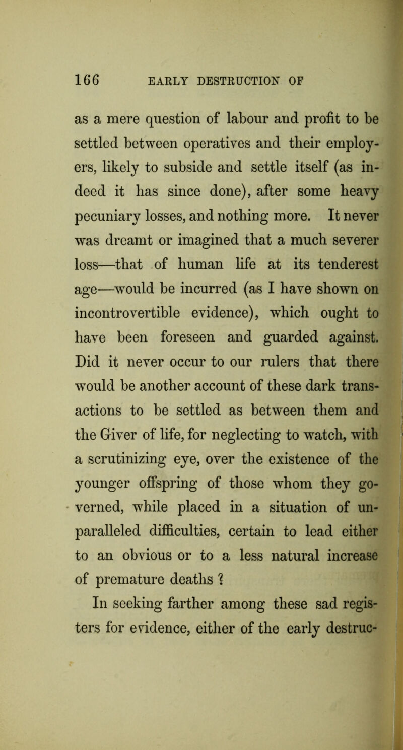 as a mere question of labour and profit to be settled between operatives and their employ- ers, likely to subside and settle itself (as in- deed it has since done), after some heavy pecuniary losses, and nothing more. It never was dreamt or imagined that a much severer loss—^that of human life at its tenderest age—would be incurred (as I have shown on incontrovertible evidence), which ought to have been foreseen and guarded against. Did it never occur to our rulers that there would be another account of these dark trans- actions to be settled as between them and the Giver of life, for neglecting to watch, with a scrutinizing eye, over the existence of the younger offspring of those whom they go- verned, while placed in a situation of un- paralleled difficulties, certain to lead either to an obvious or to a less natural increase of premature deaths 1 In seeking farther among these sad regis- ters for evidence, either of the early destruc-