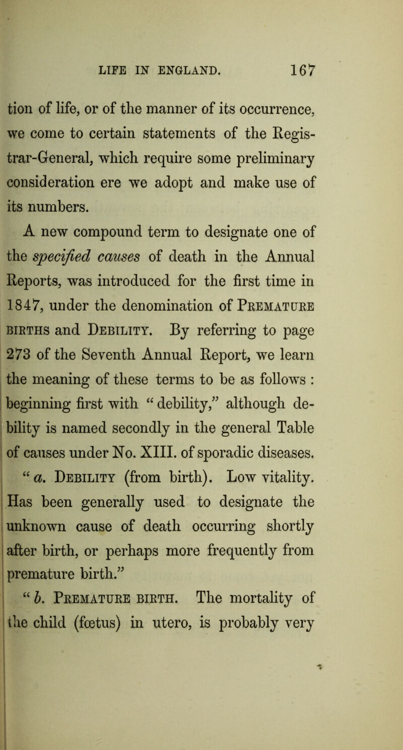 tion of life, or of the manner of its occurrence, we come to certain statements of the Regis- trar-General, which require some preliminary consideration ere we adopt and make use of its numbers. A new compound term to designate one of the specified causes of death in the Annual Reports, was introduced for the first time in 1847, under the denomination of Peematcjre BIRTHS and Debility. By referring to page 273 of the Seventh Annual Report, we learn the meaning of these terms to be as follows : beginning first with “ debility,” although de- bility is named secondly in the general Table of causes under No. XIII. of sporadic diseases. “ a. Debility (from birth). Low vitality, j Has been generally used to designate the I unknown cause of death occurring shortly after birth, or perhaps more frequently from premature birth,” “ h. Premature birth. The mortality of the child (foetus) in utero, is probably very