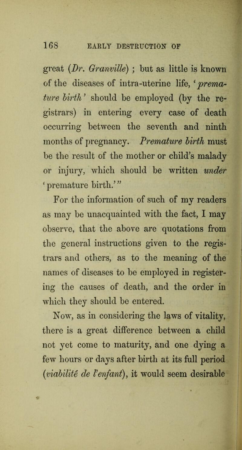 great {Dr. Granville) ; but as little is known of the diseases of intra-uterine life, ‘prema- ture birth ’ should be employed (by the re- gistrars) in entering every case of death occurring between the seventh and ninth months of pregnancy. Premature birth must be the result of the mother or child’s malady or injury, which should be written under ‘ premature birth.’ ” For the information of such of my readers as may be unacquainted with the fact, I may observe, that the above are quotations from the general instructions given to the regis- trars and others, as to the meaning of the names of diseases to be employed in register- ing the causes of death, and the order in which they should be entered. Now, as in considering the laws of vitality, there is a great difference between a child not yet come to maturity, and one dying a few hours or days after birth at its fiill period {viabilite de Venfant), it would seem desirable