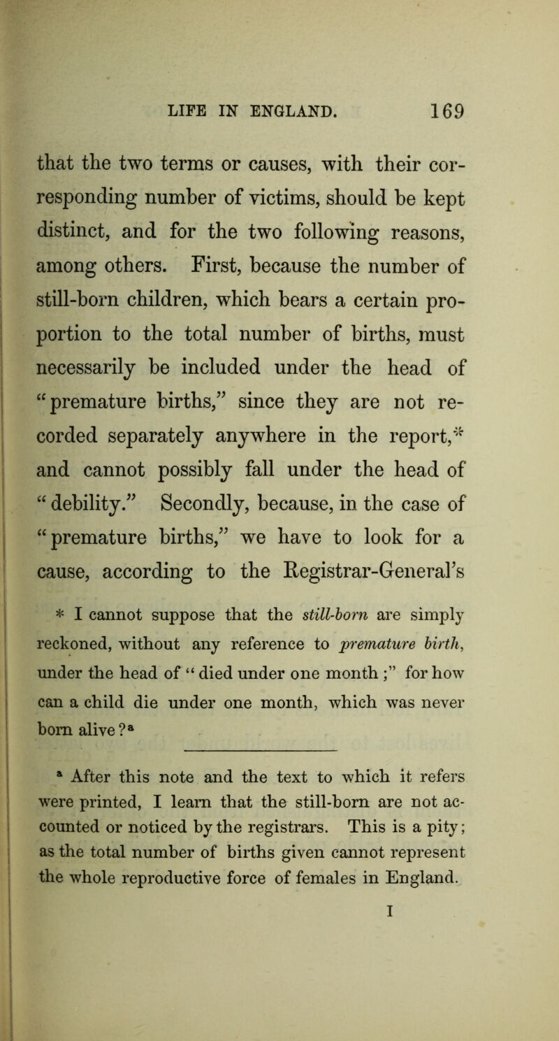 that the two terms or causes, with their cor- responding number of victims, should be kept distinct, and for the two following reasons, among others. First, because the number of still-born children, which bears a certain pro- portion to the total number of births, must necessarily be included under the head of “premature births,” since they are not re- corded separately anywhere in the report,'^ and cannot possibly fall under the head of “ debility.” Secondly, because, in the case of “premature births,” we have to look for a cause, according to the Registrar-General’s * I cannot suppose that the still-horn are simply reckoned, without any reference to premature birth, under the head of “ died under one month for how can a child die under one month, which was never bom alive * After this note and the text to which it refers were printed, I learn that the still-born are not ac- counted or noticed by the registrars. This is a pity; as the total number of births given cannot represent the whole reproductive force of females in England.