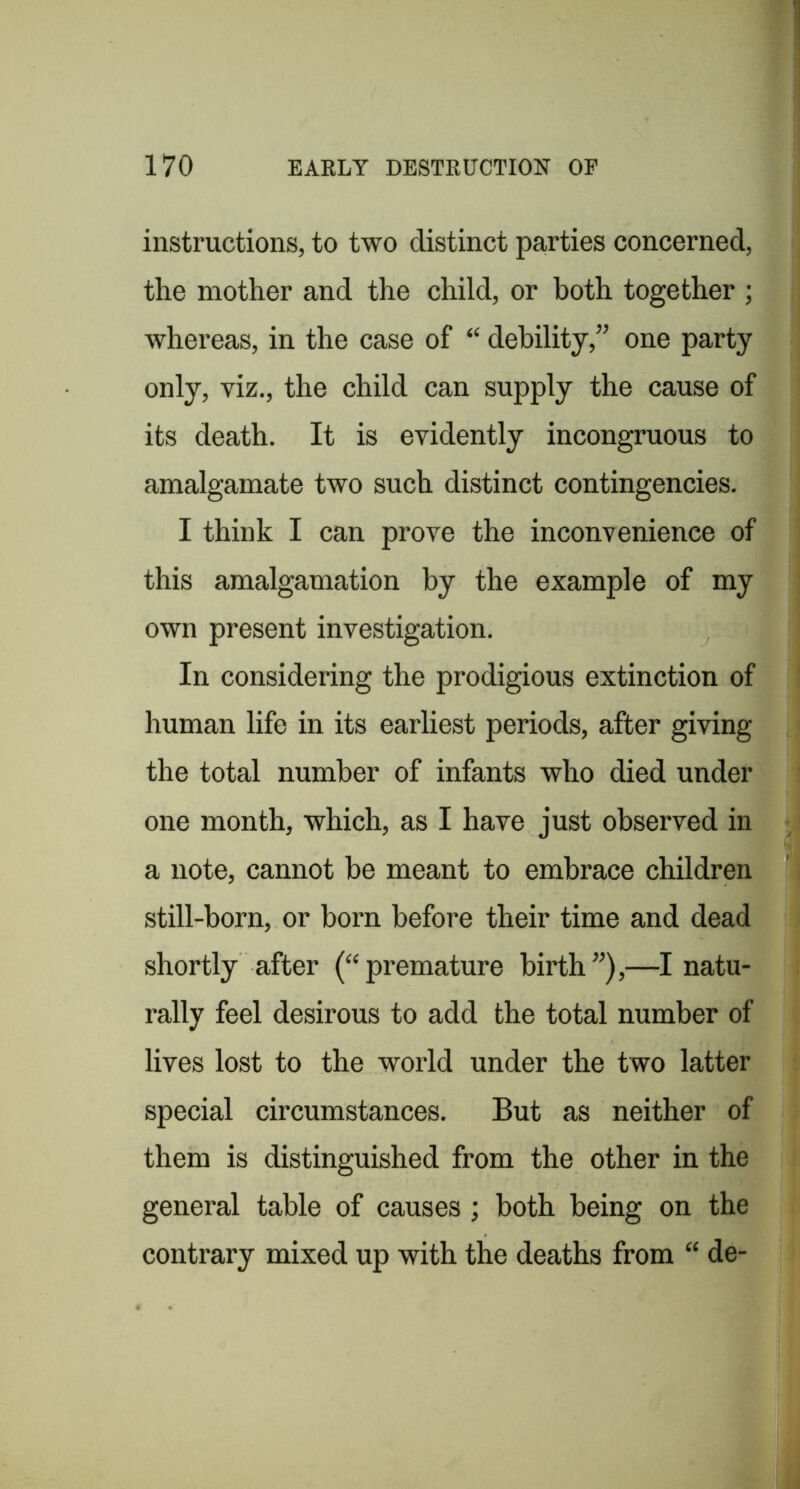instructions, to two distinct parties concerned, the mother and the child, or both together ; whereas, in the case of “ debility,” one party only, viz., the child can supply the cause of its death. It is evidently incongruous to amalgamate two such distinct contingencies. I think I can prove the inconvenience of this amalgamation by the example of my own present investigation. In considering the prodigious extinction of human life in its earliest periods, after giving the total number of infants who died under one month, which, as I have just observed in a note, cannot be meant to embrace children still-born, or born before their time and dead shortly after (“premature birth”),—I natu- rally feel desirous to add the total number of lives lost to the world under the two latter special circumstances. But as neither of them is distinguished from the other in the general table of causes; both being on the contrary mixed up with the deaths from “ de-