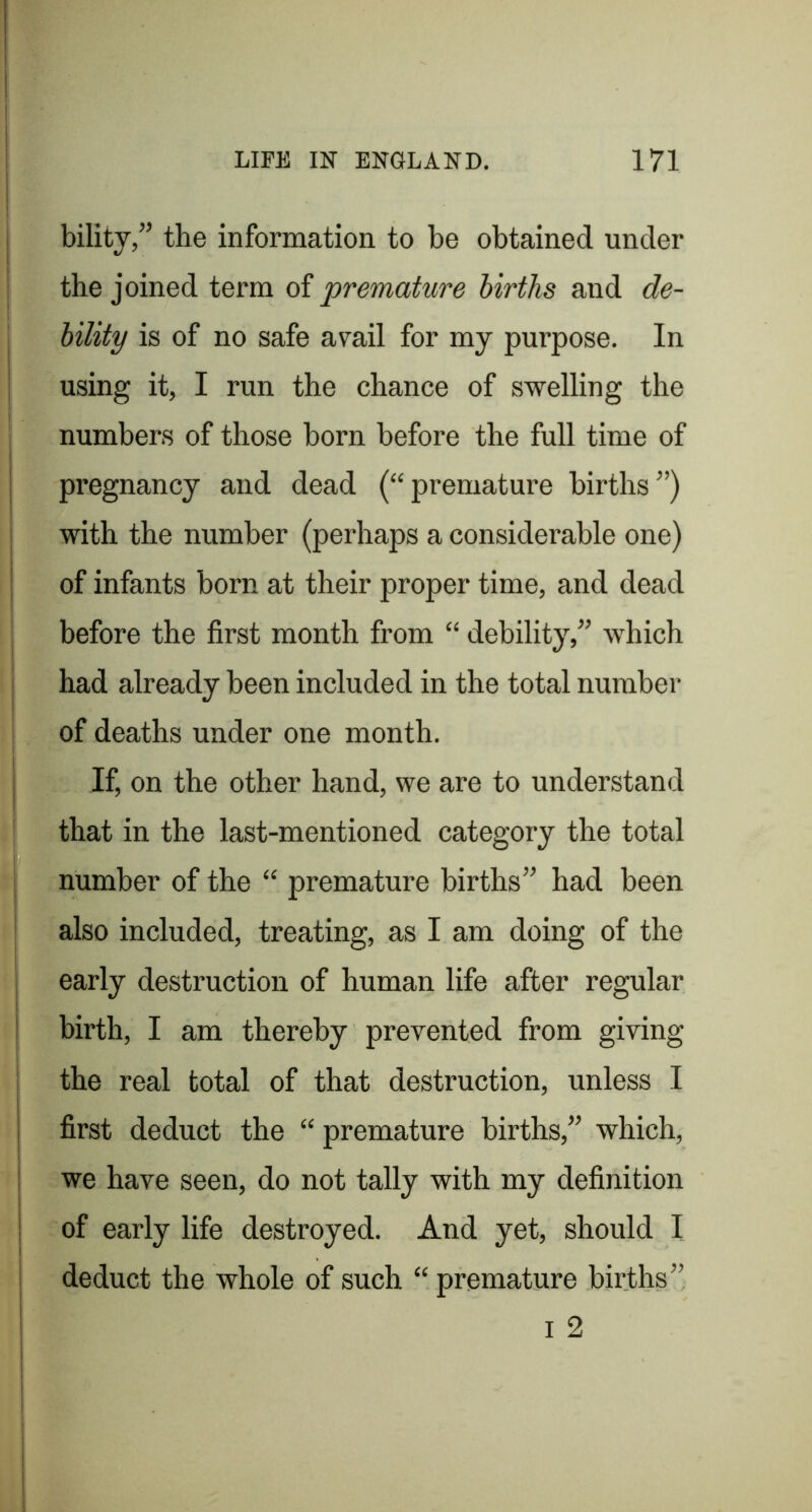 bility,” the information to be obtained under the joined term of premature births and de- bility is of no safe avail for my purpose. In using it, I run the chance of swelling the numbers of those born before the full time of pregnancy and dead (“premature births”) with the number (perhaps a considerable one) I of infants born at their proper time, and dead before the first month from “ debility,” which had already been included in the total number of deaths under one month. I If, on the other hand, we are to understand that in the last-mentioned category the total j number of the “ premature births” had been I also included, treating, as I am doing of the i early destruction of human life after regular j birth, I am thereby prevented from giving the real total of that destruction, unless I j first deduct the “ premature births,” which, I we have seen, do not tally with my definition I of early life destroyed. And yet, should I I deduct the whole of such “ premature births”