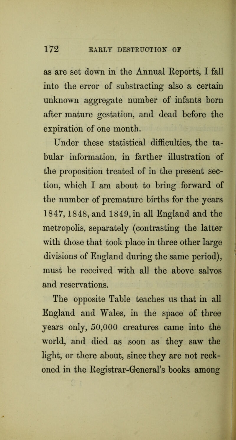 as are set down in the Annual Reports, I fall into the error of substracting also a certain unknown aggregate number of infants born after mature gestation, and dead before the expiration of one month. Under these statistical difficulties, the ta- bular information, in farther illustration of the proposition treated of in the present sec- tion, which I am about to bring forward of the number of premature births for the years 1847,1848, and 1849, in all England and the metropolis, separately (contrasting the latter with those that took place in three other large divisions of England during the same period), must be received with all the above salvos and reservations. The opposite Table teaches us that in all England and Wales, in the space of three years only, 50,000 creatures came into the world, and died as soon as they saw the light, or there about, since they are not reck- oned in the Registrar-GeneraTs books among
