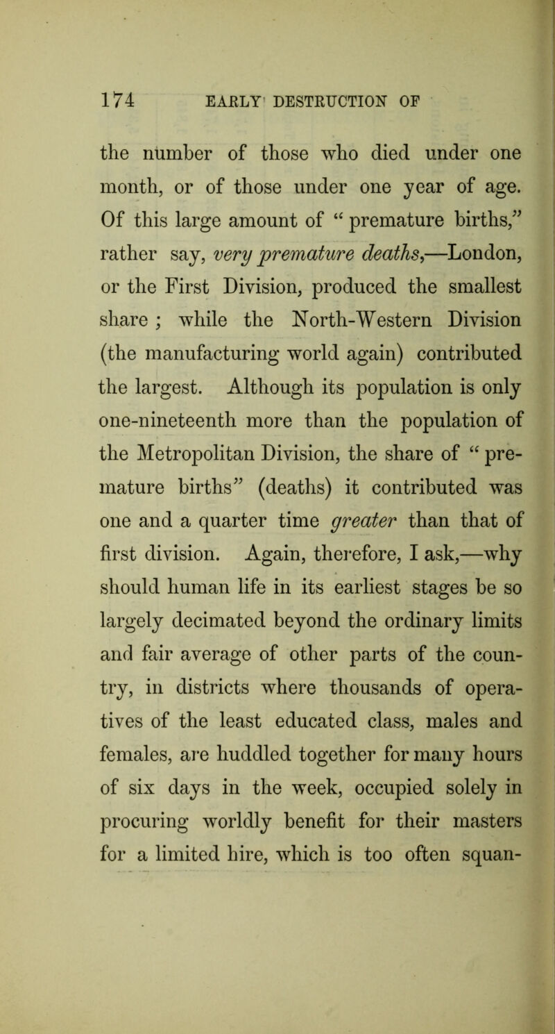 the number of those who died under one month, or of those under one year of age. Of this large amount of “ premature births,” rather say, very premature deaths,—London, or the First Division, produced the smallest share; while the North-Western Division (the manufacturing world again) contributed the largest. Although its population is only one-nineteenth more than the population of the Metropolitan Division, the share of “ pre- mature births” (deaths) it contributed was one and a quarter time greater than that of first division. Again, therefore, I ask,—why should human life in its earliest stages be so largely decimated beyond the ordinary limits and fair average of other parts of the coun- try, in districts where thousands of opera- tives of the least educated class, males and females, are huddled together for many hours of six days in the week, occupied solely in procuring worldly benefit for their masters for a limited hire, which is too often squan-