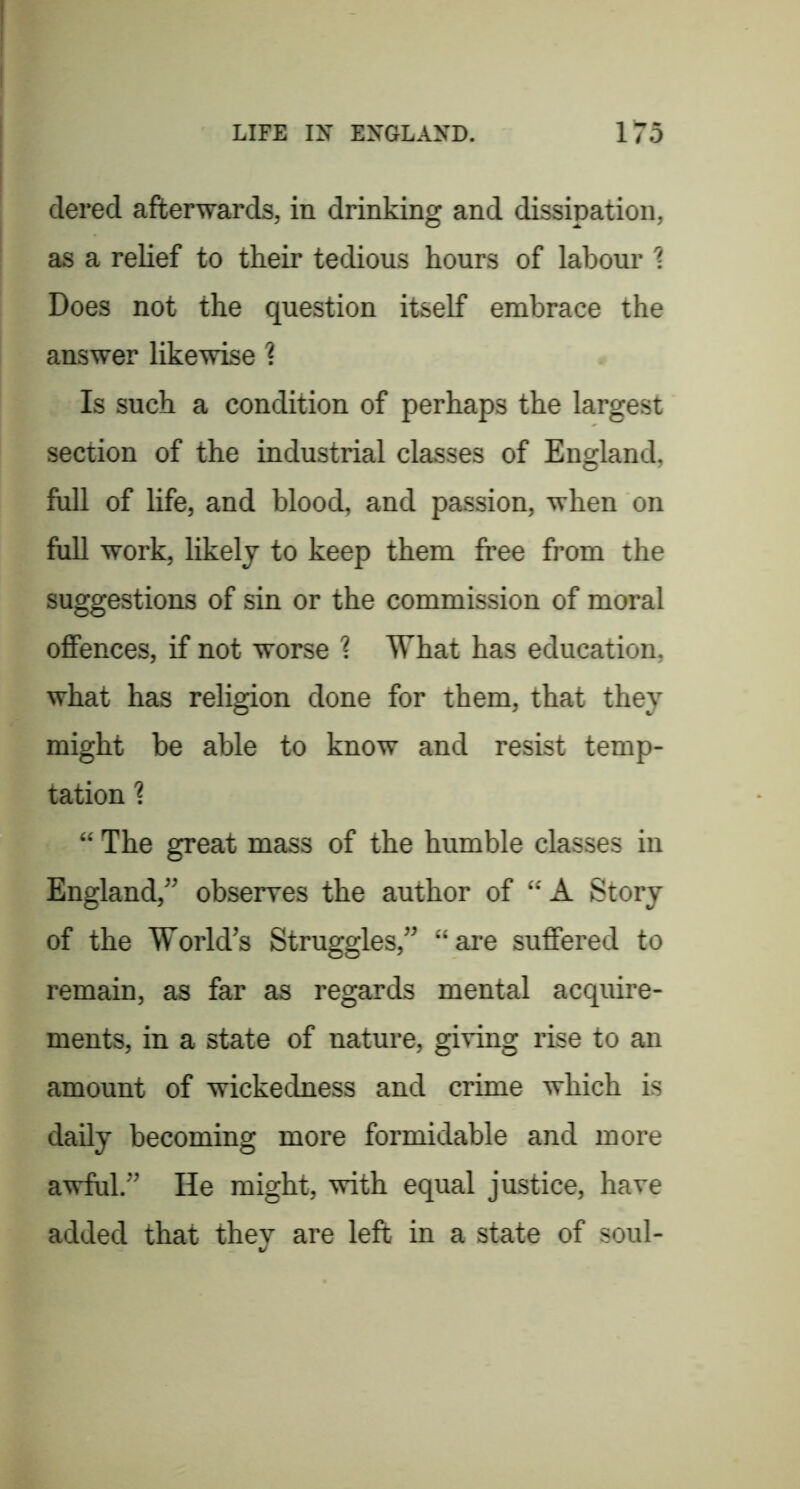 dered afterwards, in drinking and dissipation, as a relief to their tedious hours of labour 1 Does not the question itself embrace the answer likewise 1 Is such a condition of perhaps the largest section of the industrial classes of England, full of life, and blood, and passion, when on full work, likely to keep them free from the suggestions of sin or the commission of moral offences, if not worse ? What has education, what has religion done for them, that they might be able to know and resist temp- tation 1 “ The great mass of the humble classes in England,” obseires the author of “A Story of the World’s Struggles,” “ai’e suffered to remain, as far as regards mental acquire- ments, in a state of nature, giving rise to an amount of wickedness and crime which is daily becoming more formidable and more awful.” He might, with equal justice, have added that they are left in a state of soul-