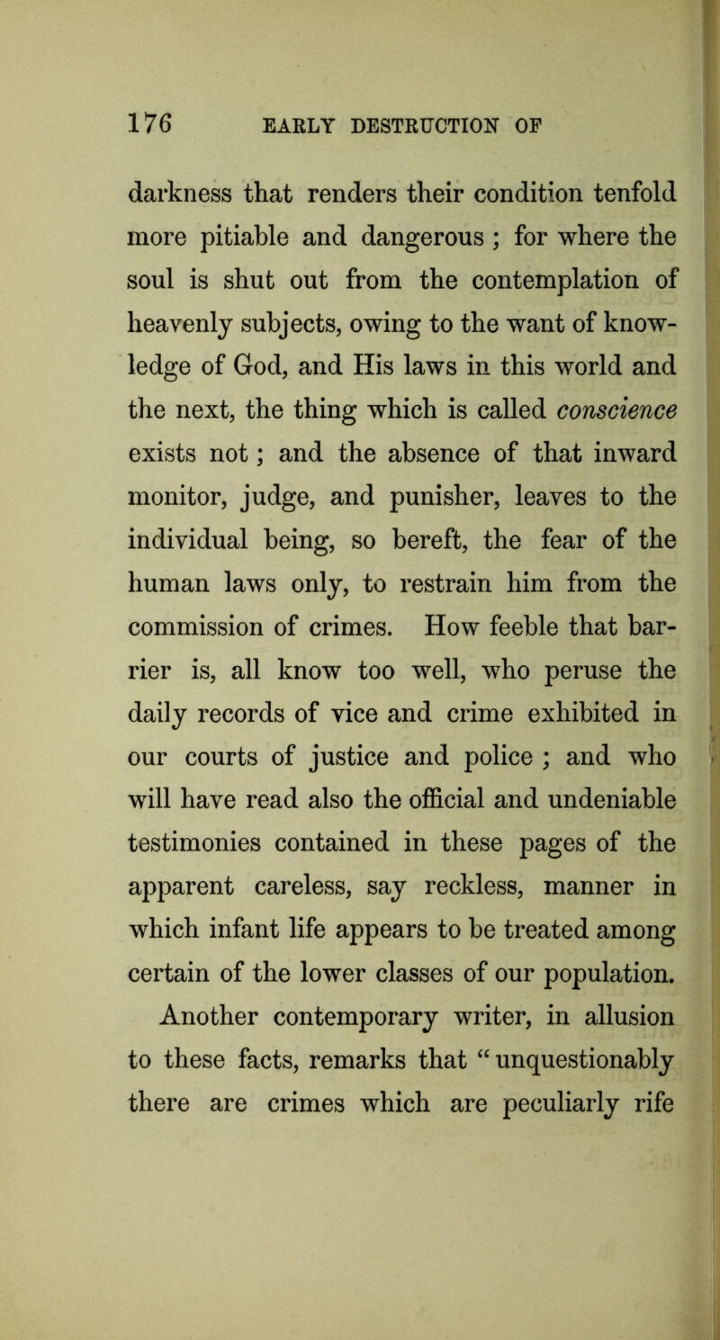 darkness that renders their condition tenfold more pitiable and dangerous ; for where the soul is shut out from the contemplation of heavenly subjects, owing to the want of know- ledge of God, and His laws in this world and the next, the thing which is called conscience exists not; and the absence of that inward monitor, judge, and punisher, leaves to the individual being, so bereft, the fear of the human laws only, to restrain him from the commission of crimes. How feeble that bar- rier is, all know too well, who peruse the daily records of vice and crime exhibited in our courts of justice and police ; and who will have read also the official and undeniable testimonies contained in these pages of the apparent careless, say reckless, manner in which infant life appears to be treated among certain of the lower classes of our population. Another contemporary writer, in allusion to these facts, remarks that “unquestionably there are crimes which are peculiarly rife