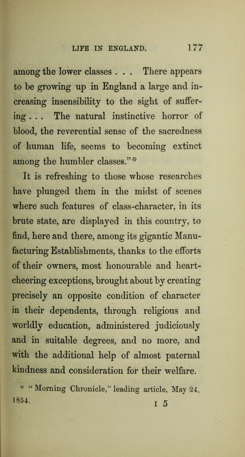 among the lower classes . . . There appears to be growing up in England a large and in- creasing insensibility to the sight of suffer- ing , . . The natural instinctive horror of blood, the reverential sense of the sacredness of human life, seems to becoming extinct among the humbler classes.”''^ It is refreshing to those whose researches have plunged them in the midst of scenes where such features of class-character, in its brute state, are displayed in this country, to find, here and there, among its gigantic Manu- facturing Establishments, thanks to the efforts of their owners, most honourable and heart- cheering exceptions, brought about by creating precisely an opposite condition of character in their dependents, through religious and worldly education, administered judiciously and in suitable degrees, and no more, and with the additional help of almost paternal kindness and consideration for their welfare. * “ Morning Chronicle,” leading article, May 24, I 5 1854.