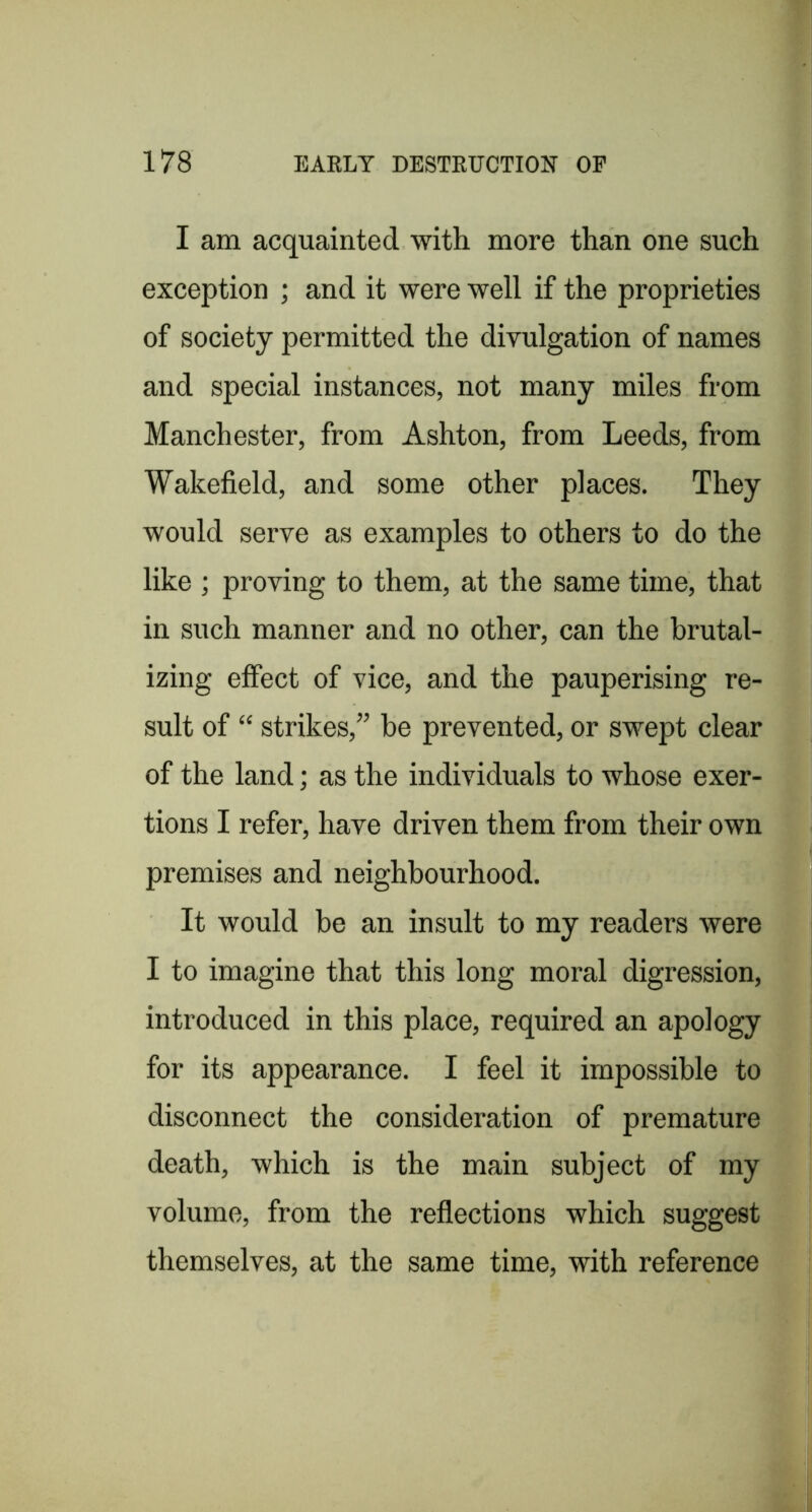 I am acquainted with more than one such exception ; and it were well if the proprieties of society permitted the divulgation of names and special instances, not many miles from Manchester, from Ashton, from Leeds, from Wakefield, and some other places. They would serve as examples to others to do the like ; proving to them, at the same time, that in such manner and no other, can the brutal- izing effect of vice, and the pauperising re- sult of “ strikes,” be prevented, or swept clear of the land; as the individuals to whose exer- tions I refer, have driven them from their own premises and neighbourhood. It would be an insult to my readers were I to imagine that this long moral digression, introduced in this place, required an apology for its appearance. I feel it impossible to disconnect the consideration of premature death, which is the main subject of my volume, from the reflections which suggest themselves, at the same time, with reference
