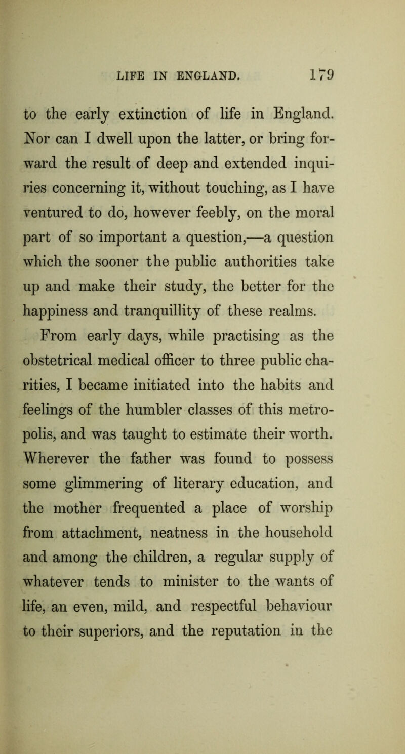to the early extinction of life in England. Nor can I dwell upon the latter, or bring for- ward the result of deep and extended inqui- ries concerning it, without touching, as I have ventured to do, however feebly, on the moral part of so important a question,—a question which the sooner the public authorities take up and make their study, the better for the happiness and tranquillity of these realms. From early days, while practising as the obstetrical medical officer to three public cha- rities, I became initiated into the habits and feelings of the humbler classes of this metro- polis, and was taught to estimate their worth. Wherever the father was found to possess some glimmering of literary education, and the mother frequented a place of worship from attachment, neatness in the household and among the children, a regular supply of whatever tends to minister to the wants of life, an even, mild, and respectful behaviour to their superiors, and the reputation in the