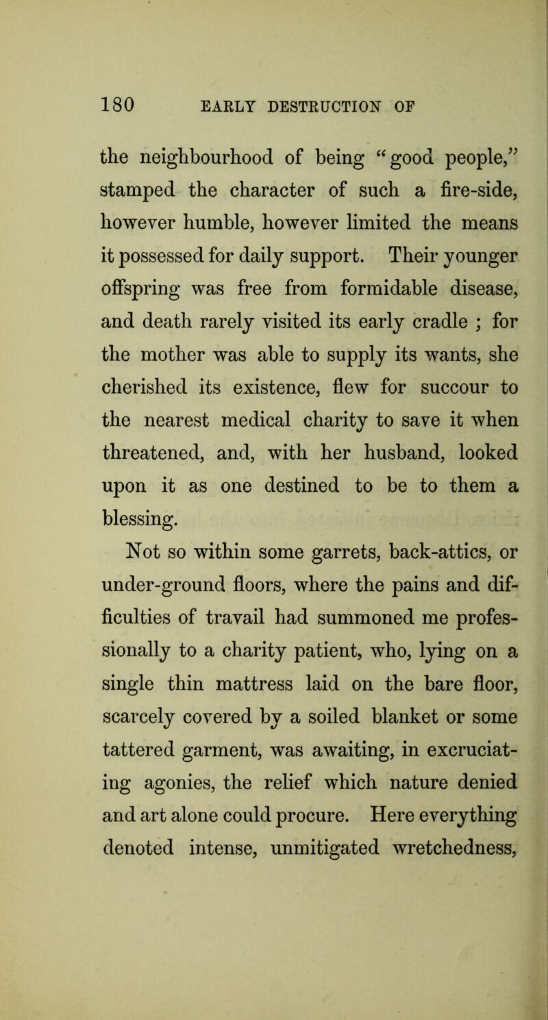 the neighbourhood of being “good people,” stamped the character of such a fire-side, however humble, however limited the means it possessed for daily support. Their younger offspring was free from formidable disease, and death rarely visited its early cradle ; for the mother was able to supply its wants, she cherished its existence, flew for succour to the nearest medical charity to save it when threatened, and, with her husband, looked upon it as one destined to be to them a blessing. Not so within some garrets, back-attics, or under-ground floors, where the pains and dif- ficulties of travail had summoned me profes- sionally to a charity patient, who, lying on a single thin mattress laid on the bare floor, scarcely covered by a soiled blanket or some tattered garment, was awaiting, in excruciat- ing agonies, the relief which nature denied and art alone could procure. Here everything denoted intense, unmitigated wretchedness.