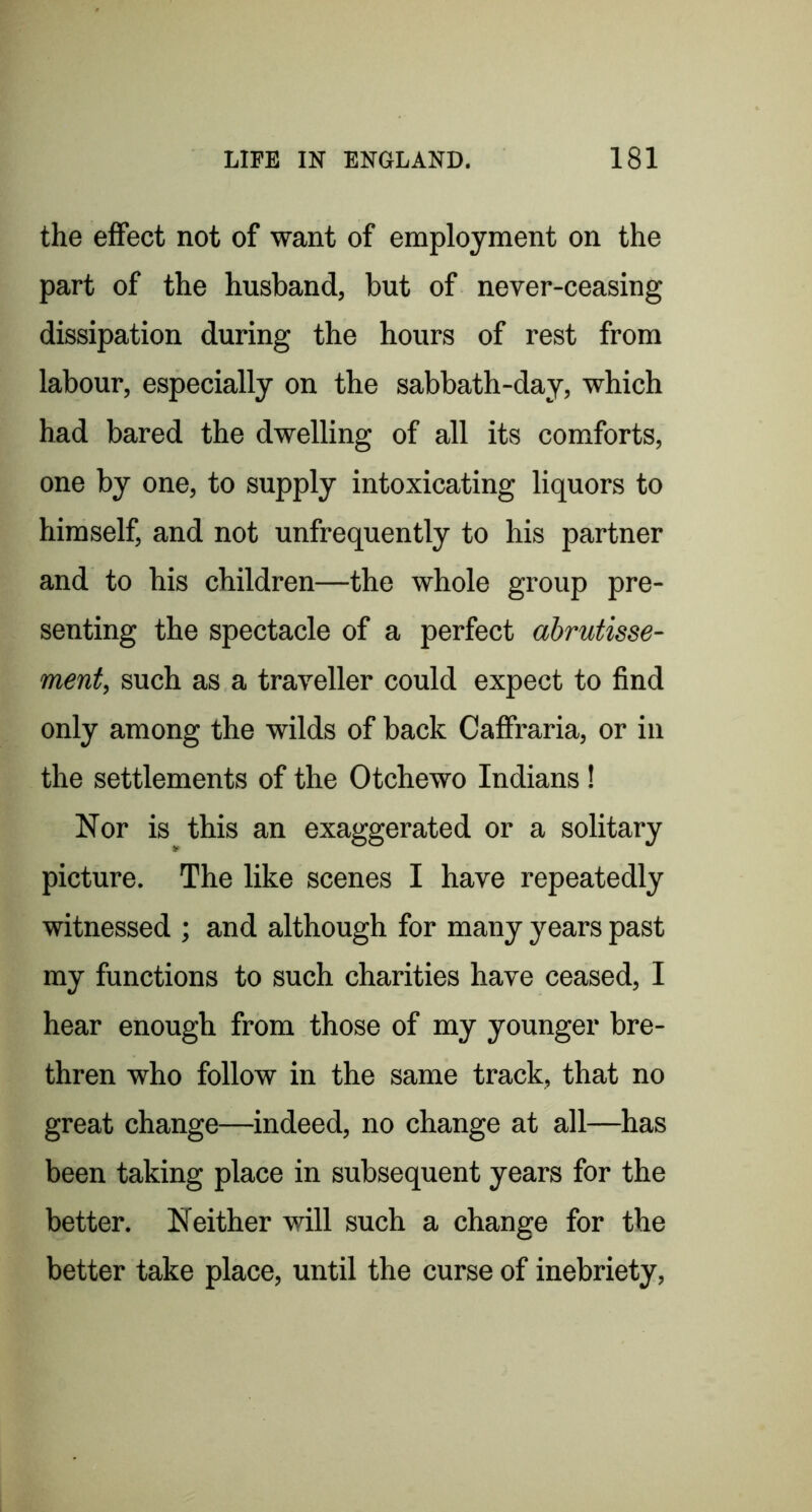 the effect not of want of employment on the part of the husband, but of never-ceasing dissipation during the hours of rest from labour, especially on the sabbath-day, which had bared the dwelling of all its comforts, one by one, to supply intoxicating liquors to himself, and not unfrequently to his partner and to his children—the whole group pre- senting the spectacle of a perfect abrutisse- ment, such as a traveller could expect to find only among the wilds of back Caffraria, or in the settlements of the Otchewo Indians! Nor is this an exaggerated or a solitary picture. The like scenes I have repeatedly witnessed ; and although for many years past my functions to such charities have ceased, I hear enough from those of my younger bre- thren who follow in the same track, that no great change—indeed, no change at all—has been taking place in subsequent years for the better. Neither will such a change for the better take place, until the curse of inebriety,