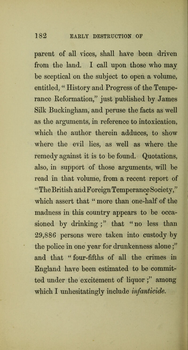 parent of all vices, shall have been driven from the land. I call upon those who may be sceptical on the subject to open a volume, entitled, “ History and Progress of the Tempe- rance Reformation,” just published by James Silk Buckingham, and peruse the facts as well as the arguments, in reference to intoxication, which the author therein adduces, to show where the evil lies, as well as where the remedy against it is to be found. Quotations, also, in support of those arguments, will be read in that volume, from a recent report of “ The British and Foreign Temperance Society,” which assert that “ more than one-half of the madness in this country appears to be occa- sioned by drinking;” that “no less than 29,886 persons were taken into custody by the police in one year for drunkenness alone;” and that “ four-fifths of all the crimes in England have been estimated to be commit- ted under the excitement of liquor;” among which I unhesitatingly include infanticide.