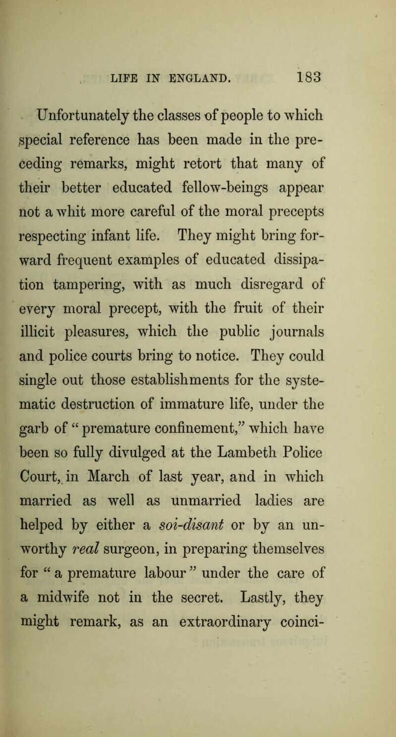 Unfortunately the classes of people to which special reference has been made in the pre- ceding remarks, might retort that many of their better educated fellow-beings appear not a whit more careful of the moral precepts respecting infant life. They might bring for- ward frequent examples of educated dissipa- tion tampering, with as much disregard of every moral precept, with the fruit of their illicit pleasures, which the public journals and police courts bring to notice. They could single out those establishments for the syste- matic destruction of immature life, under the garb of “ premature confinement,” which have been so fully divulged at the Lambeth Police Court, in March of last year, and in which married as well as unmarried ladies are helped by either a soi-disant or by an un- worthy real surgeon, in preparing themselves for “ a premature labour ” under the care of a midwife not in the secret. Lastly, they might remark, as an extraordinary coinci-