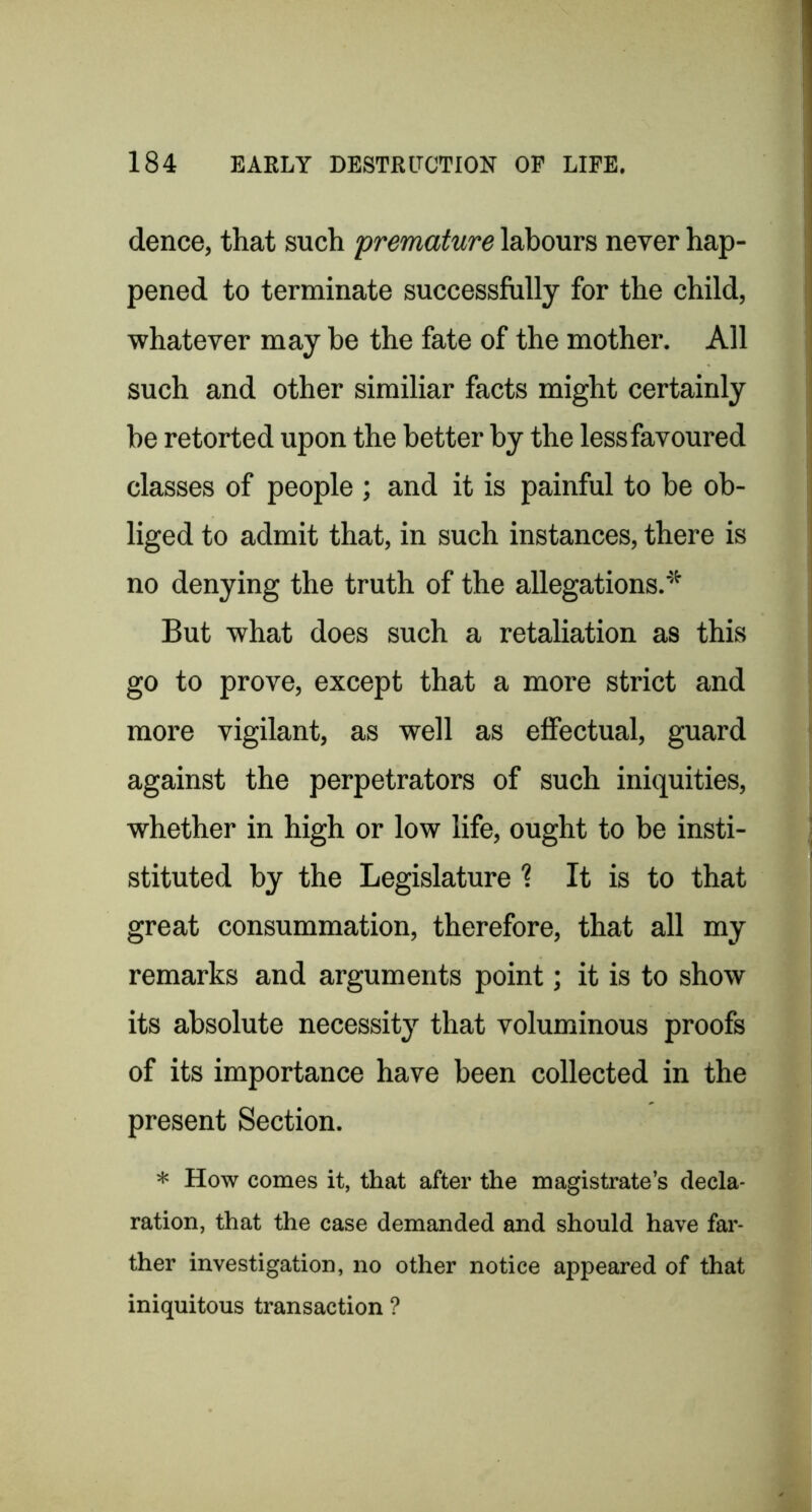 dence, that such premature labours never hap- pened to terminate successfully for the child, whatever may be the fate of the mother. All such and other similiar facts might certainly be retorted upon the better by the less favoured classes of people ; and it is painful to he ob- liged to admit that, in such instances, there is no denying the truth of the allegations.'’''^ But what does such a retaliation as this go to prove, except that a more strict and more vigilant, as well as effectual, guard against the perpetrators of such iniquities, whether in high or low life, ought to be insti- stituted by the Legislature ? It is to that great consummation, therefore, that all my remarks and arguments point; it is to show its absolute necessity that voluminous proofs of its importance have been collected in the present Section. * How comes it, that after the magistrate’s decla- ration, that the case demanded and should have far- ther investigation, no other notice appeared of that iniquitous transaction ?