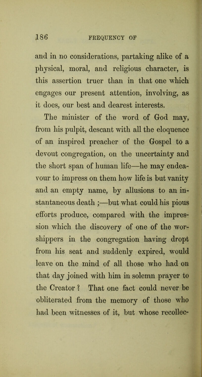 and in no considerations, partaking alike of a physical, moral, and religious character, is this assertion truer than in that one which engages our present attention, involving, as it does, our best and dearest interests. The minister of the word of God may, from his pulpit, descant with all the eloquence of an inspired preacher of the Gospel to a devout congregation, on the uncertainty and the short span of human life—he may endea- vour to impress on them how life is but vanity and an empty name, by allusions to an in- stantaneous death ;—but what could his pious efforts produce, compared with the impres- sion which the discovery of one of the wor- shippers in the congregation having dropt from his seat and suddenly expired, would leave on the mind of all those who had on that day joined with him in solemn prayer to the Creator % That one fact could never be obliterated from the memory of those who had been witnesses of it, but whose recollec-