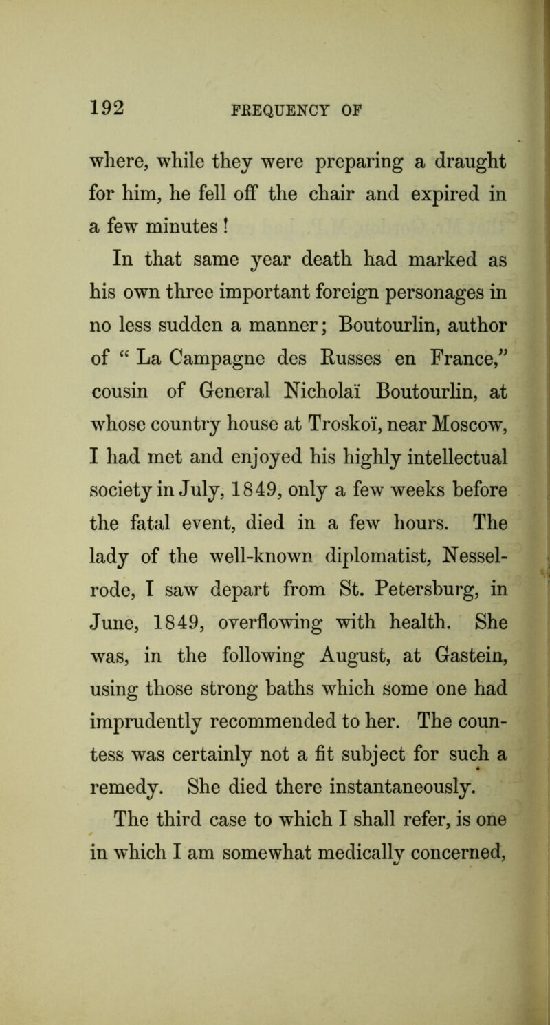 where, while they were preparing a draught for him, he fell off the chair and expired in a few minutes! In that same year death had marked as his own three important foreign personages in no less sudden a manner; Boutourlin, author of “ La Campagne des Busses en France,” cousin of General Nicholai Boutourlin, at whose country house at Troskoi, near Moscow, I had met and enjoyed his highly intellectual society in July, 1849, only a few weeks before the fatal event, died in a few hours. The lady of the well-known diplomatist, Nessel- rode, I saw depart from St. Petersburg, in June, 1849, overflowing with health. She was, in the following August, at Gastein, using those strong baths which some one had imprudently recommended to her. The coun- tess was certainly not a fit subject for such a remedy. She died there instantaneously. The third case to which I shall refer, is one in which I am somewhat medically concerned.