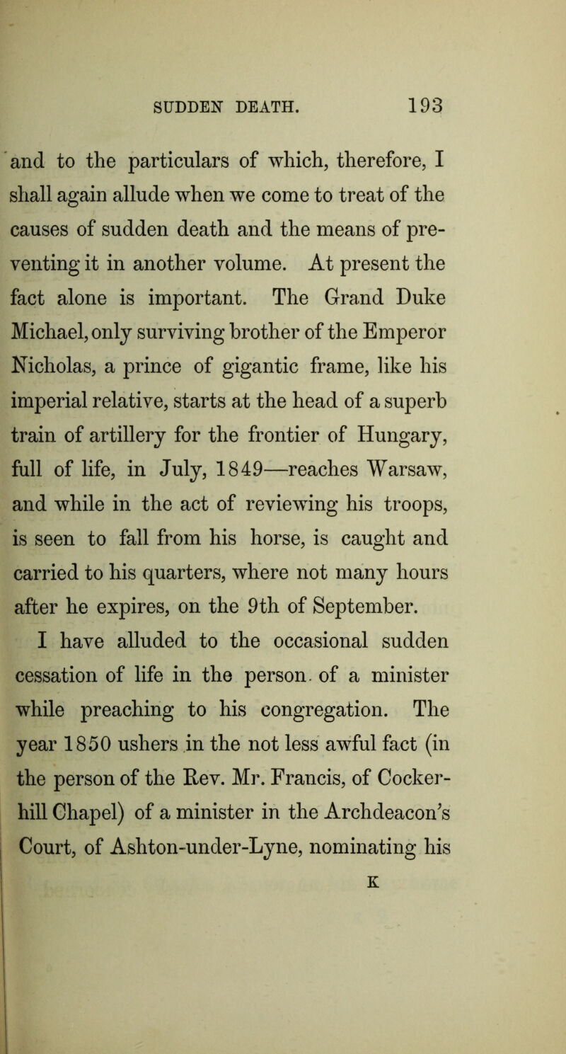 and to the particulars of which, therefore, I shall again allude when we come to treat of the causes of sudden death and the means of pre- venting it in another volume. At present the fact alone is important. The Grand Duke Michael, only surviving brother of the Emperor Nicholas, a prince of gigantic frame, like his imperial relative, starts at the head of a superb train of artillery for the frontier of Hungary, full of life, in July, 1849—reaches Warsaw, and while in the act of reviewing his troops, is seen to fall from his horse, is caught and carried to his quarters, where not many hours after he expires, on the 9th of September. I have alluded to the occasional sudden cessation of life in the person, of a minister while preaching to his congregation. The year 1850 ushers in the not less awful fact (in the person of the Rev. Mr. Francis, of Cocker- hill Chapel) of a minister in the Archdeacon’s Court, of Ashton-under-Lyne, nominating his K
