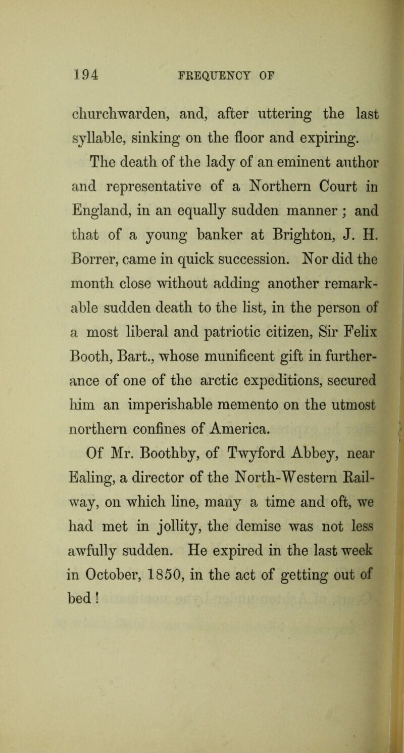 churchwarden, and, after uttering the last syllable, sinking on the floor and expiring. The death of the lady of an eminent author and representative of a Northern Court in England, in an equally sudden manner; and that of a young banker at Brighton, J. H. Borrer, came in quick succession. Nor did the month close without adding another remark- able sudden death to the list, in the person of a most liberal and patriotic citizen. Sir Felix Booth, Bart., whose munificent gift in further- ance of one of the arctic expeditions, secured him an imperishable memento on the utmost northern confines of America. Of Mr. Boothby, of Twyford Abbey, near Ealing, a director of the North-Western Rail- way, on which line, many a time and oft, we had met in jollity, the demise was not less awfully sudden. He expired in the last week in October, 1850, in the act of getting out of bed!