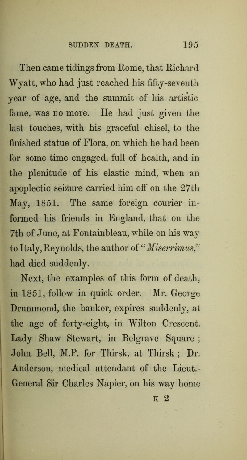 Then came tidings from Rome, that Richard Wyatt, who had just reached his fifty-seventh year of age, and the summit of his artistic fame, was no more. He had just given the last touches, with his graceful chisel, to the finished statue of Flora, on which he had been for some time engaged, full of health, and in the plenitude of his elastic mind, when an apoplectic seizure carried him off on the 27th May, 1851. The same foreign courier in- formed his friends in England, that on the 7th of June, at Fontainbleau, while on his way to Italy, Reynolds, the author of “Miserrimus,” had died suddenly. Next, the examples of this form of death, in 1851, follow in quick order. Mr. George Drummond, the banker, expires suddenly, at the age of forty-eight, in Wilton Crescent. Lady Shaw Stewart, in Belgrave Square ; John Bell, M.P. for Thirsk, at Thirsk; Dr. Anderson, medical attendant of the Lieut.- General Sir Charles Napier, on his way home K 2