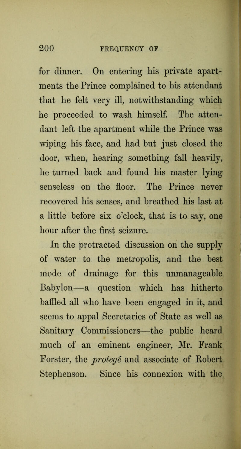 for dinner. On entering his private apart- ments the Prince complained to his attendant that he felt very ill, notwithstanding which he proceeded to wash himself. The atten- dant left the apartment while the Prince was wiping his face, and had but just closed the door, when, hearing something fall heavily, he turned back and. found his master lying senseless on the floor. The Prince never recovered his senses, and breathed his last at a little before six o’clock, that is to say, one hour after the first seizure. In the protracted discussion on the supply of water to the metropolis, and the best mode of drainage for this unmanageable Babylon—a question which has hitherto baffled all who have been engaged in it, and seems to appal Secretaries of State as well as Sanitary Commissioners—the public heard much of an eminent engineer, Mr. Frank Forster, the protegt and associate of Robert Stephenson. Since his connexion with the