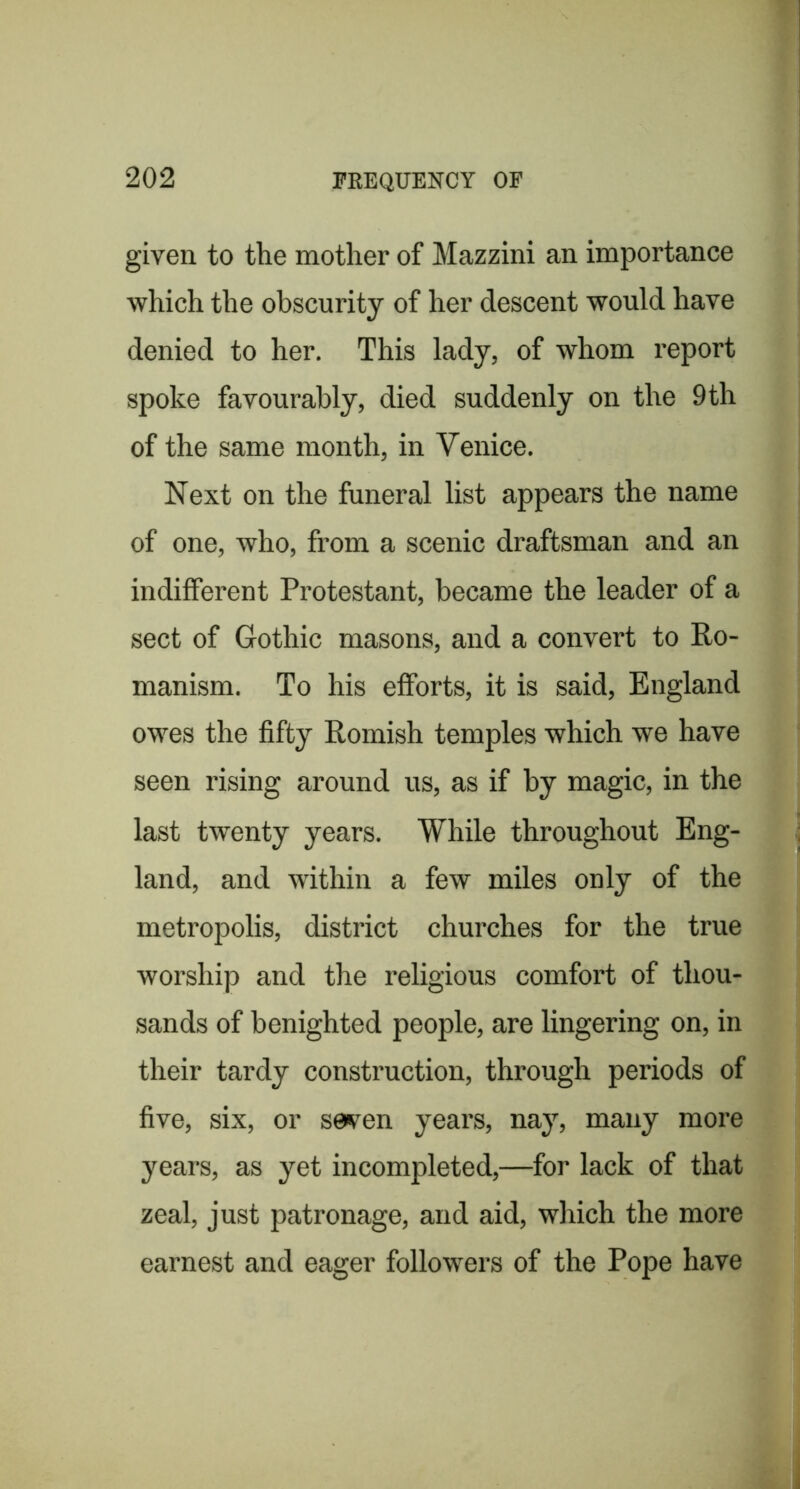 given to tlie mother of Mazzini an importance which the obscurity of her descent would have denied to her. This lady, of whom report spoke favourably, died suddenly on the 9 th of the same month, in Venice. Next on the funeral list appears the name of one, who, from a scenic draftsman and an indifferent Protestant, became the leader of a sect of Gothic masons, and a convert to Ro- manism. To his efforts, it is said, England owes the fifty Romish temples which we have seen rising around us, as if by magic, in the last twenty years. While throughout Eng- land, and within a few miles only of the metropolis, district churches for the true worship and the religious comfort of thou- sands of benighted people, are lingering on, in their tardy construction, through periods of five, six, or seven years, nay, many more years, as yet incompleted,—for lack of that zeal, just patronage, and aid, which the more earnest and eager followers of the Pope have