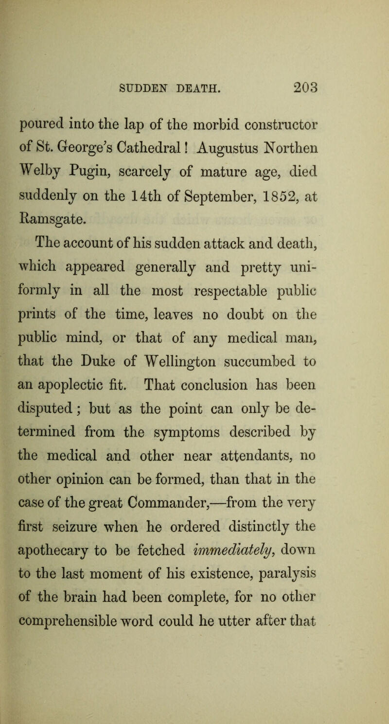 poured into the lap of the morbid constructor of St. George’s Cathedral! Augustus Northen Welby Pugin, scarcely of mature age, died suddenly on the 14th of September, 1852, at Ramsgate. The account of his sudden attack and death, which appeared generally and pretty uni- formly in all the most respectable public prints of the time, leaves no doubt on the public mind, or that of any medical man, that the Duke of Wellington succumbed to an apoplectic fit. That conclusion has been disputed; but as the point can only be de- termined from the symptoms described by the medical and other near attendants, no other opinion can be formed, than that in the case of the great Commander,—from the very first seizure when he ordered distinctly the apothecary to be fetched immediately, down to the last moment of his existence, paralysis of the brain had been complete, for no other comprehensible word could he utter after that