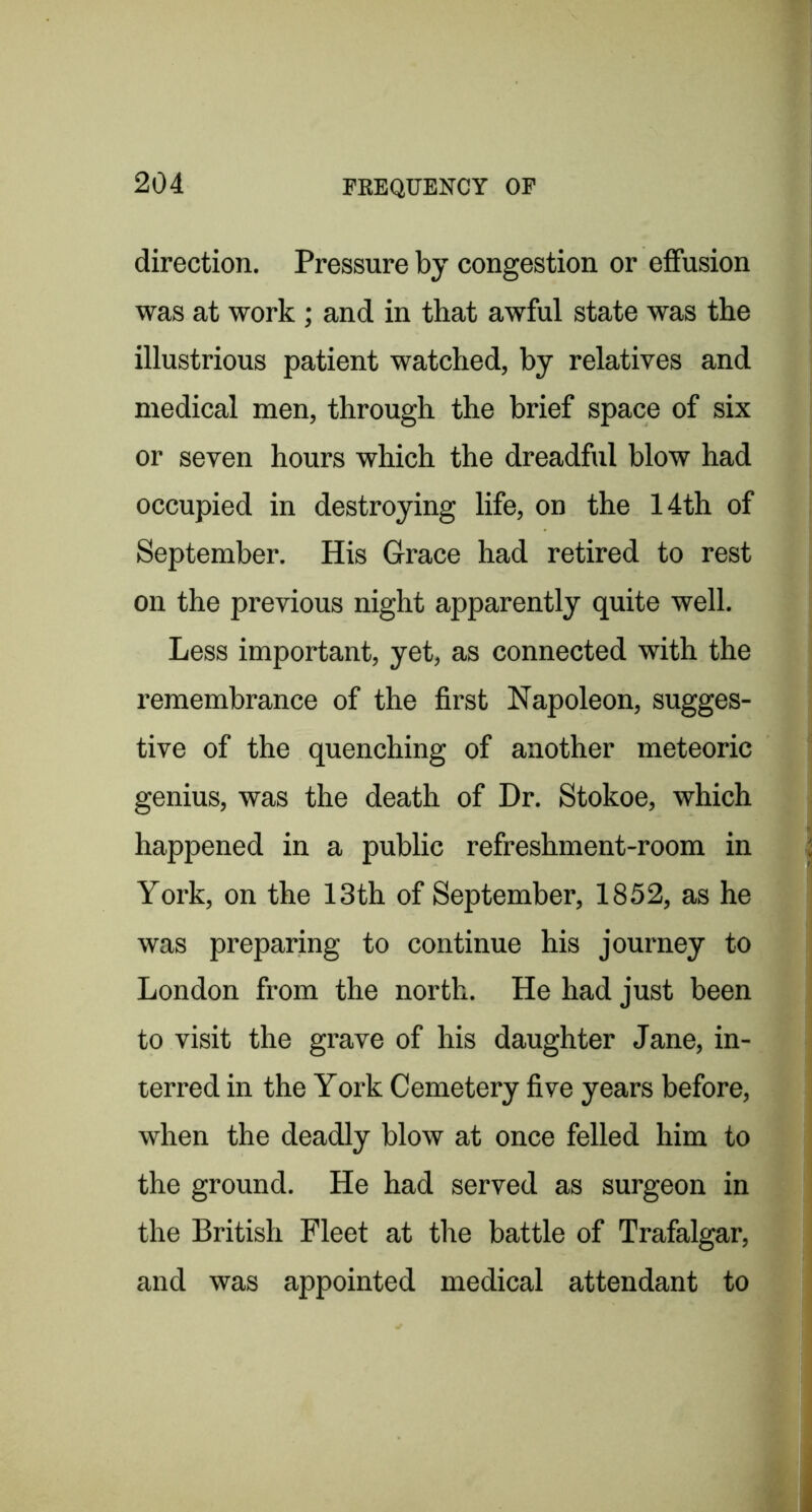 direction. Pressure by congestion or eiFusion was at work ; and in that awful state was the illustrious patient watched, by relatives and medical men, through the brief space of six or seven hours which the dreadful blow had occupied in destroying life, on the 14th of September. His Grace had retired to rest on the previous night apparently quite well. Less important, yet, as connected with the remembrance of the first Napoleon, sugges- tive of the quenching of another meteoric genius, was the death of Dr. Stokoe, which happened in a public refreshment-room in York, on the 13th of September, 1852, as he was preparing to continue his journey to London from the north. He had just been to visit the grave of his daughter Jane, in- terred in the York Cemetery five years before, when the deadly blow at once felled him to the ground. He had served as surgeon in the British Fleet at the battle of Trafalgar, and was appointed medical attendant to