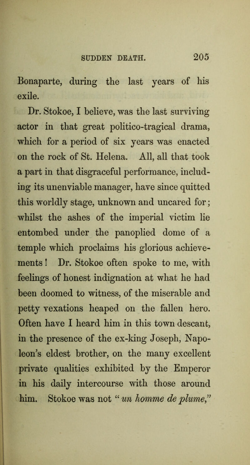 Bonaparte, during the last years of his exile. Dr. Stokoe, I believe, was the last surviving actor in that great politico-tragical drama, which for a period of six years was enacted on the rock of St. Helena. All, all that took a part in that disgraceful performance, includ- ing its unenviable manager, have since quitted this worldly stage, unknown and uncared for; whilst the ashes of the imperial victim lie entombed under the panoplied dome of a temple which proclaims his glorious achieve- ments ! Dr. Stokoe often spoke to me, with feelings of honest indignation at what he had been doomed to witness, of the miserable and petty vexations heaped on the fallen hero. Often have I heard him in this town descant, in the presence of the ex-king Joseph, Napo- leon’s eldest brother, on the many excellent private qualities exhibited by the Emperor in his daily intercourse with those around him. Stokoe was not “ un homme de plume,”