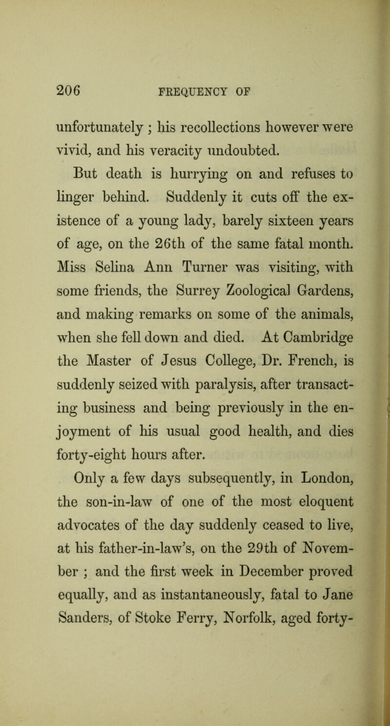 unfortunately ; his recollections however were vivid, and his veracity undoubted. But death is hurrying on and refuses to linger behind. Suddenly it cuts off the ex- istence of a young lady, barely sixteen years of age, on the 26th of the same fatal month. Miss Selina Ann Turner was visiting, with some friends, the Surrey Zoological Gardens, and making remarks on some of the animals, when she fell down and died. At Cambridge the Master of Jesus College, Dr. French, is suddenly seized with paralysis, after transact- ing business and being previously in the en- joyment of his usual good health, and dies forty-eight hours after. Only a few days subsequently, in London, the son-in-law of one of the most eloquent advocates of the day suddenly ceased to live, at his father-in-law’s, on the 29 th of Novem- ber ; and the first week in December proved equally, and as instantaneously, fatal to Jane Sanders, of Stoke Ferry, Norfolk, aged forty-