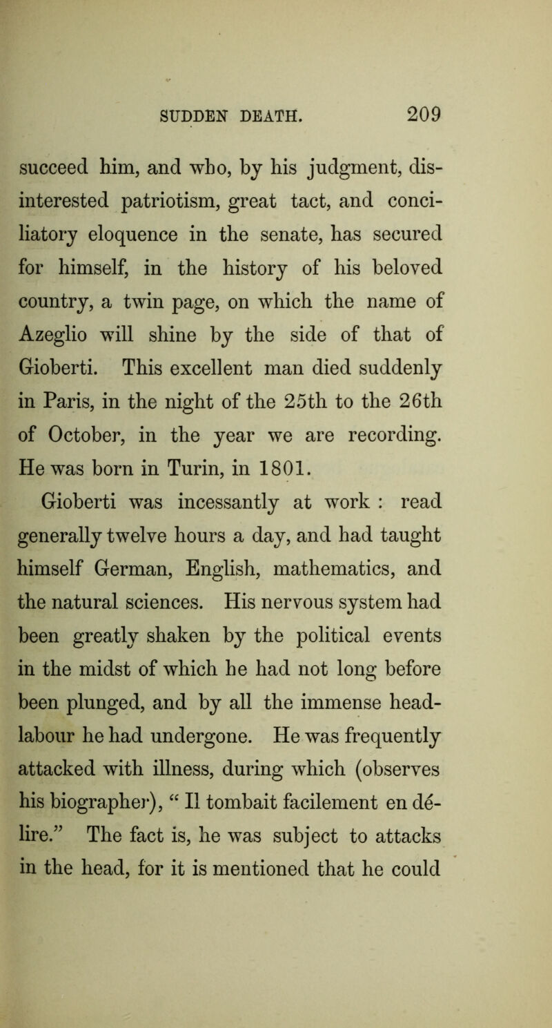 succeed him, and who, by his judgment, dis- interested patriotism, great tact, and conci- liatory eloquence in the senate, has secured for himself, in the history of his beloved country, a twin page, on which the name of Azeglio will shine by the side of that of Gioberti. This excellent man died suddenly in Paris, in the night of the 25th to the 26th of October, in the year we are recording. He was born in Turin, in 1801, Gioberti was incessantly at work : read generally twelve hours a day, and had taught himself German, English, mathematics, and the natural sciences. His nervous system had been greatly shaken by the political events in the midst of which he had not long before been plunged, and by all the immense head- labour he had undergone. He was frequently attacked with illness, during which (observes his biographej'), “ II tombait facilement en d^- lire,” The fact is, he was subject to attacks in the head, for it is mentioned that he could