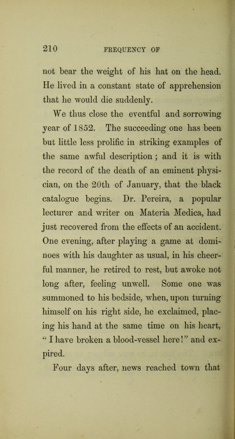 not bear the weight of his hat on the head. He lived in a constant state of apprehension that he would die suddenly. We thus close the eventful and sorrowing year of 1852. The succeeding one has been but little less prolific in striking examples of the same awful description; and it is with the record of the death of an eminent physi- cian, on the 20th of January, that the black catalogue begins. Dr. Pereira, a popular lecturer and writer on Materia Medica, had just recovered from the effects of an accident. One evening, after playing a game at domi- noes with his daughter as usual, in his cheer- ful manner, he retired to rest, but awoke not long after, feeling unwell. Some one was summoned to his bedside, when, upon turning himself on his right side, he exclaimed, plac- ing his hand at the same time on his heart, “ I have broken a blood-vessel here! ” and ex- pired. Four days after, news reached town that